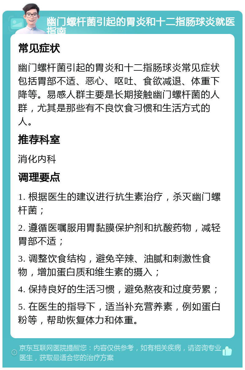 幽门螺杆菌引起的胃炎和十二指肠球炎就医指南 常见症状 幽门螺杆菌引起的胃炎和十二指肠球炎常见症状包括胃部不适、恶心、呕吐、食欲减退、体重下降等。易感人群主要是长期接触幽门螺杆菌的人群，尤其是那些有不良饮食习惯和生活方式的人。 推荐科室 消化内科 调理要点 1. 根据医生的建议进行抗生素治疗，杀灭幽门螺杆菌； 2. 遵循医嘱服用胃黏膜保护剂和抗酸药物，减轻胃部不适； 3. 调整饮食结构，避免辛辣、油腻和刺激性食物，增加蛋白质和维生素的摄入； 4. 保持良好的生活习惯，避免熬夜和过度劳累； 5. 在医生的指导下，适当补充营养素，例如蛋白粉等，帮助恢复体力和体重。