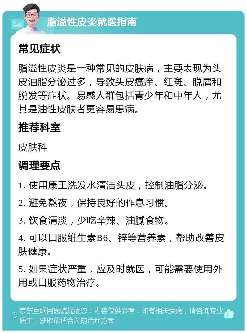 脂溢性皮炎就医指南 常见症状 脂溢性皮炎是一种常见的皮肤病，主要表现为头皮油脂分泌过多，导致头皮瘙痒、红斑、脱屑和脱发等症状。易感人群包括青少年和中年人，尤其是油性皮肤者更容易患病。 推荐科室 皮肤科 调理要点 1. 使用康王洗发水清洁头皮，控制油脂分泌。 2. 避免熬夜，保持良好的作息习惯。 3. 饮食清淡，少吃辛辣、油腻食物。 4. 可以口服维生素B6、锌等营养素，帮助改善皮肤健康。 5. 如果症状严重，应及时就医，可能需要使用外用或口服药物治疗。