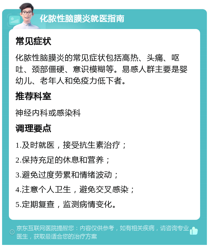 化脓性脑膜炎就医指南 常见症状 化脓性脑膜炎的常见症状包括高热、头痛、呕吐、颈部僵硬、意识模糊等。易感人群主要是婴幼儿、老年人和免疫力低下者。 推荐科室 神经内科或感染科 调理要点 1.及时就医，接受抗生素治疗； 2.保持充足的休息和营养； 3.避免过度劳累和情绪波动； 4.注意个人卫生，避免交叉感染； 5.定期复查，监测病情变化。