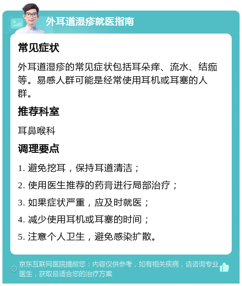 外耳道湿疹就医指南 常见症状 外耳道湿疹的常见症状包括耳朵痒、流水、结痂等。易感人群可能是经常使用耳机或耳塞的人群。 推荐科室 耳鼻喉科 调理要点 1. 避免挖耳，保持耳道清洁； 2. 使用医生推荐的药膏进行局部治疗； 3. 如果症状严重，应及时就医； 4. 减少使用耳机或耳塞的时间； 5. 注意个人卫生，避免感染扩散。