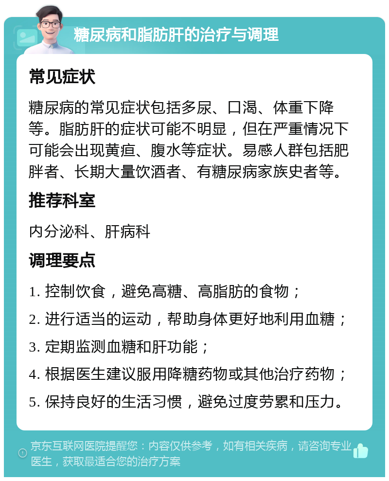 糖尿病和脂肪肝的治疗与调理 常见症状 糖尿病的常见症状包括多尿、口渴、体重下降等。脂肪肝的症状可能不明显，但在严重情况下可能会出现黄疸、腹水等症状。易感人群包括肥胖者、长期大量饮酒者、有糖尿病家族史者等。 推荐科室 内分泌科、肝病科 调理要点 1. 控制饮食，避免高糖、高脂肪的食物； 2. 进行适当的运动，帮助身体更好地利用血糖； 3. 定期监测血糖和肝功能； 4. 根据医生建议服用降糖药物或其他治疗药物； 5. 保持良好的生活习惯，避免过度劳累和压力。