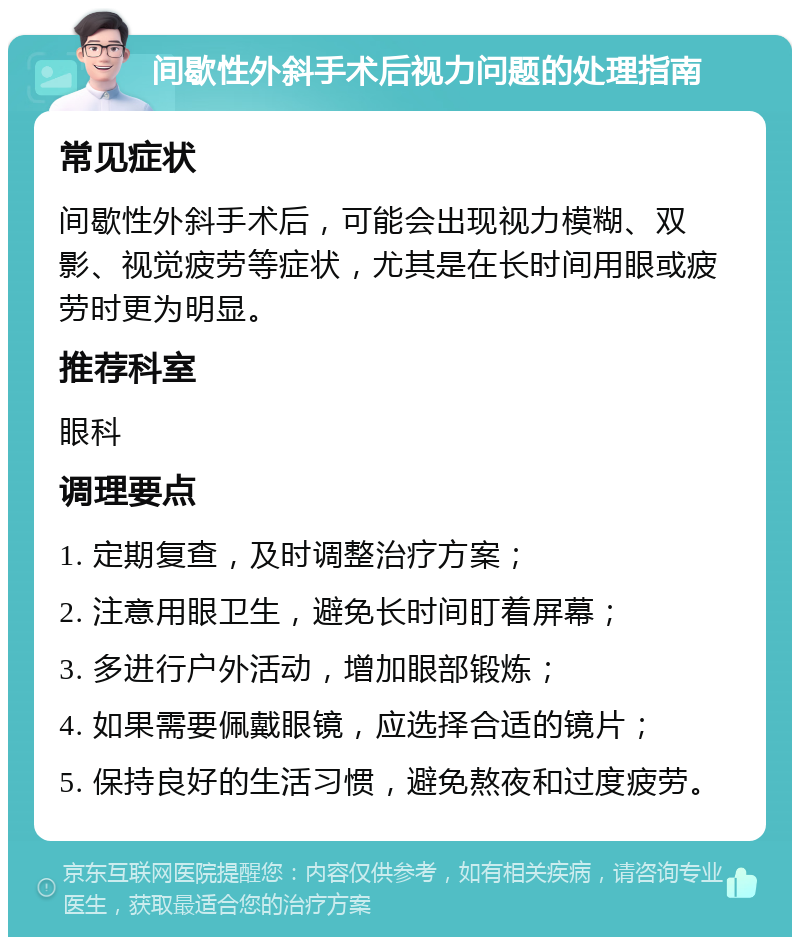 间歇性外斜手术后视力问题的处理指南 常见症状 间歇性外斜手术后，可能会出现视力模糊、双影、视觉疲劳等症状，尤其是在长时间用眼或疲劳时更为明显。 推荐科室 眼科 调理要点 1. 定期复查，及时调整治疗方案； 2. 注意用眼卫生，避免长时间盯着屏幕； 3. 多进行户外活动，增加眼部锻炼； 4. 如果需要佩戴眼镜，应选择合适的镜片； 5. 保持良好的生活习惯，避免熬夜和过度疲劳。