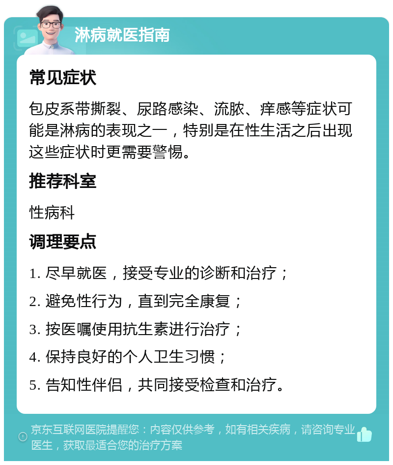 淋病就医指南 常见症状 包皮系带撕裂、尿路感染、流脓、痒感等症状可能是淋病的表现之一，特别是在性生活之后出现这些症状时更需要警惕。 推荐科室 性病科 调理要点 1. 尽早就医，接受专业的诊断和治疗； 2. 避免性行为，直到完全康复； 3. 按医嘱使用抗生素进行治疗； 4. 保持良好的个人卫生习惯； 5. 告知性伴侣，共同接受检查和治疗。