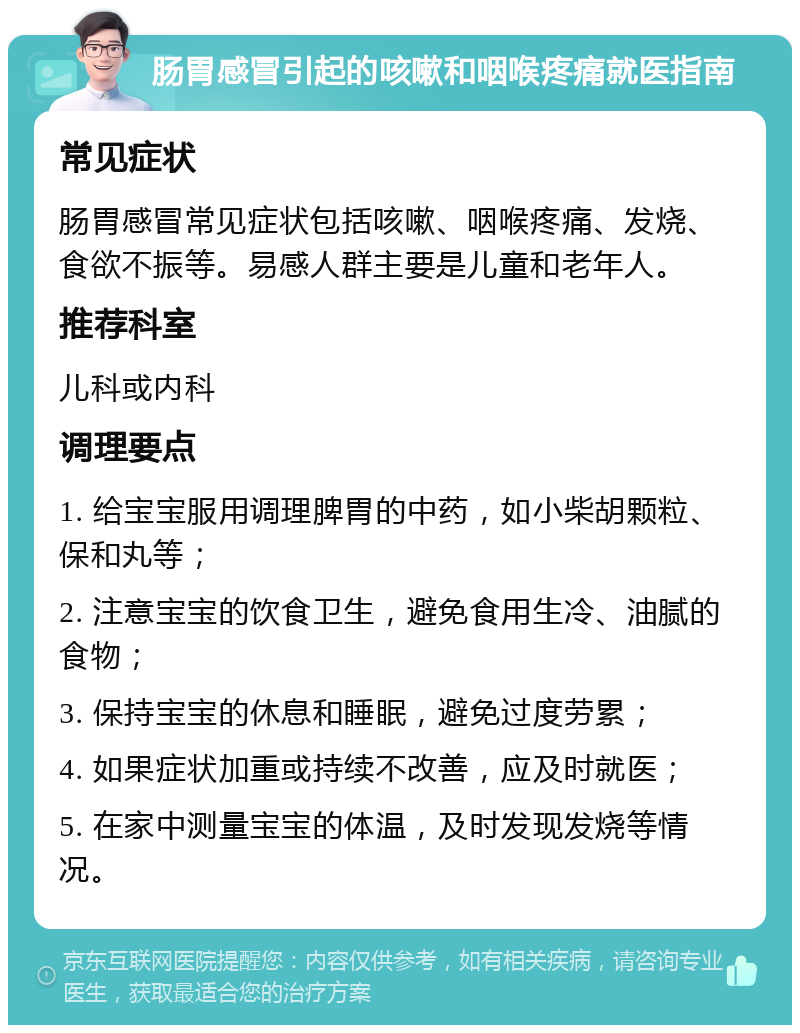 肠胃感冒引起的咳嗽和咽喉疼痛就医指南 常见症状 肠胃感冒常见症状包括咳嗽、咽喉疼痛、发烧、食欲不振等。易感人群主要是儿童和老年人。 推荐科室 儿科或内科 调理要点 1. 给宝宝服用调理脾胃的中药，如小柴胡颗粒、保和丸等； 2. 注意宝宝的饮食卫生，避免食用生冷、油腻的食物； 3. 保持宝宝的休息和睡眠，避免过度劳累； 4. 如果症状加重或持续不改善，应及时就医； 5. 在家中测量宝宝的体温，及时发现发烧等情况。