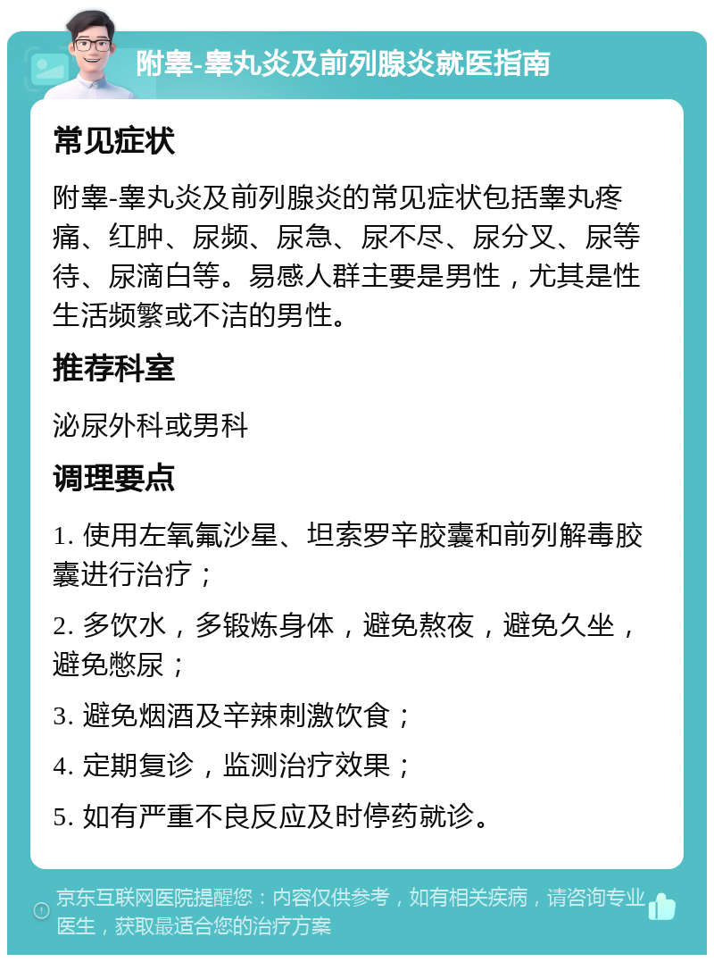 附睾-睾丸炎及前列腺炎就医指南 常见症状 附睾-睾丸炎及前列腺炎的常见症状包括睾丸疼痛、红肿、尿频、尿急、尿不尽、尿分叉、尿等待、尿滴白等。易感人群主要是男性，尤其是性生活频繁或不洁的男性。 推荐科室 泌尿外科或男科 调理要点 1. 使用左氧氟沙星、坦索罗辛胶囊和前列解毒胶囊进行治疗； 2. 多饮水，多锻炼身体，避免熬夜，避免久坐，避免憋尿； 3. 避免烟酒及辛辣刺激饮食； 4. 定期复诊，监测治疗效果； 5. 如有严重不良反应及时停药就诊。