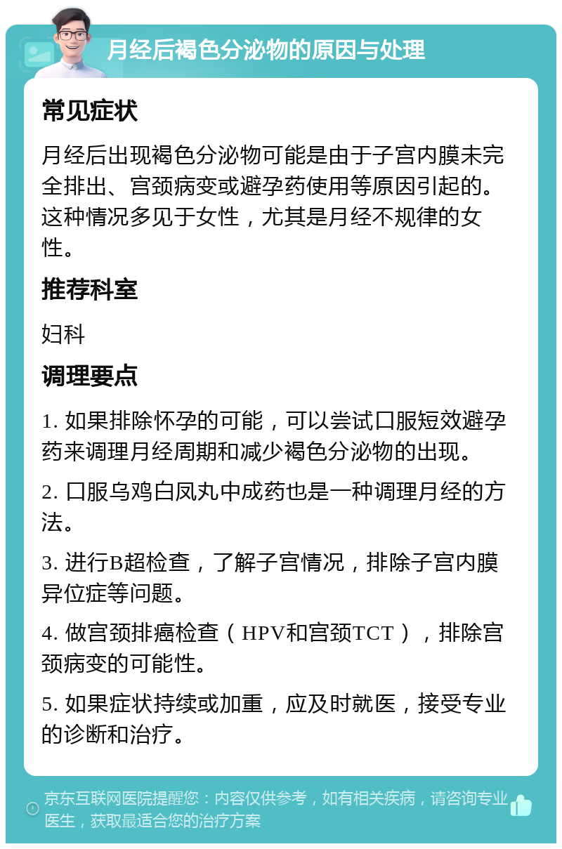 月经后褐色分泌物的原因与处理 常见症状 月经后出现褐色分泌物可能是由于子宫内膜未完全排出、宫颈病变或避孕药使用等原因引起的。这种情况多见于女性，尤其是月经不规律的女性。 推荐科室 妇科 调理要点 1. 如果排除怀孕的可能，可以尝试口服短效避孕药来调理月经周期和减少褐色分泌物的出现。 2. 口服乌鸡白凤丸中成药也是一种调理月经的方法。 3. 进行B超检查，了解子宫情况，排除子宫内膜异位症等问题。 4. 做宫颈排癌检查（HPV和宫颈TCT），排除宫颈病变的可能性。 5. 如果症状持续或加重，应及时就医，接受专业的诊断和治疗。