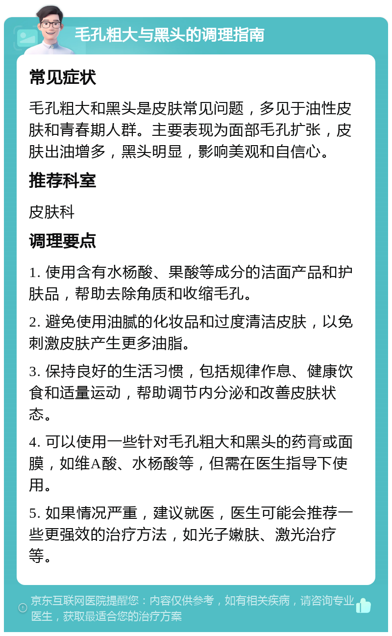 毛孔粗大与黑头的调理指南 常见症状 毛孔粗大和黑头是皮肤常见问题，多见于油性皮肤和青春期人群。主要表现为面部毛孔扩张，皮肤出油增多，黑头明显，影响美观和自信心。 推荐科室 皮肤科 调理要点 1. 使用含有水杨酸、果酸等成分的洁面产品和护肤品，帮助去除角质和收缩毛孔。 2. 避免使用油腻的化妆品和过度清洁皮肤，以免刺激皮肤产生更多油脂。 3. 保持良好的生活习惯，包括规律作息、健康饮食和适量运动，帮助调节内分泌和改善皮肤状态。 4. 可以使用一些针对毛孔粗大和黑头的药膏或面膜，如维A酸、水杨酸等，但需在医生指导下使用。 5. 如果情况严重，建议就医，医生可能会推荐一些更强效的治疗方法，如光子嫩肤、激光治疗等。