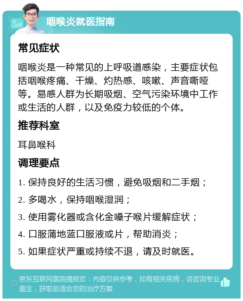 咽喉炎就医指南 常见症状 咽喉炎是一种常见的上呼吸道感染，主要症状包括咽喉疼痛、干燥、灼热感、咳嗽、声音嘶哑等。易感人群为长期吸烟、空气污染环境中工作或生活的人群，以及免疫力较低的个体。 推荐科室 耳鼻喉科 调理要点 1. 保持良好的生活习惯，避免吸烟和二手烟； 2. 多喝水，保持咽喉湿润； 3. 使用雾化器或含化金嗓子喉片缓解症状； 4. 口服蒲地蓝口服液或片，帮助消炎； 5. 如果症状严重或持续不退，请及时就医。