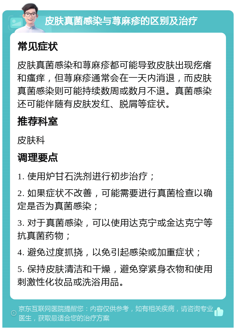 皮肤真菌感染与荨麻疹的区别及治疗 常见症状 皮肤真菌感染和荨麻疹都可能导致皮肤出现疙瘩和瘙痒，但荨麻疹通常会在一天内消退，而皮肤真菌感染则可能持续数周或数月不退。真菌感染还可能伴随有皮肤发红、脱屑等症状。 推荐科室 皮肤科 调理要点 1. 使用炉甘石洗剂进行初步治疗； 2. 如果症状不改善，可能需要进行真菌检查以确定是否为真菌感染； 3. 对于真菌感染，可以使用达克宁或金达克宁等抗真菌药物； 4. 避免过度抓挠，以免引起感染或加重症状； 5. 保持皮肤清洁和干燥，避免穿紧身衣物和使用刺激性化妆品或洗浴用品。