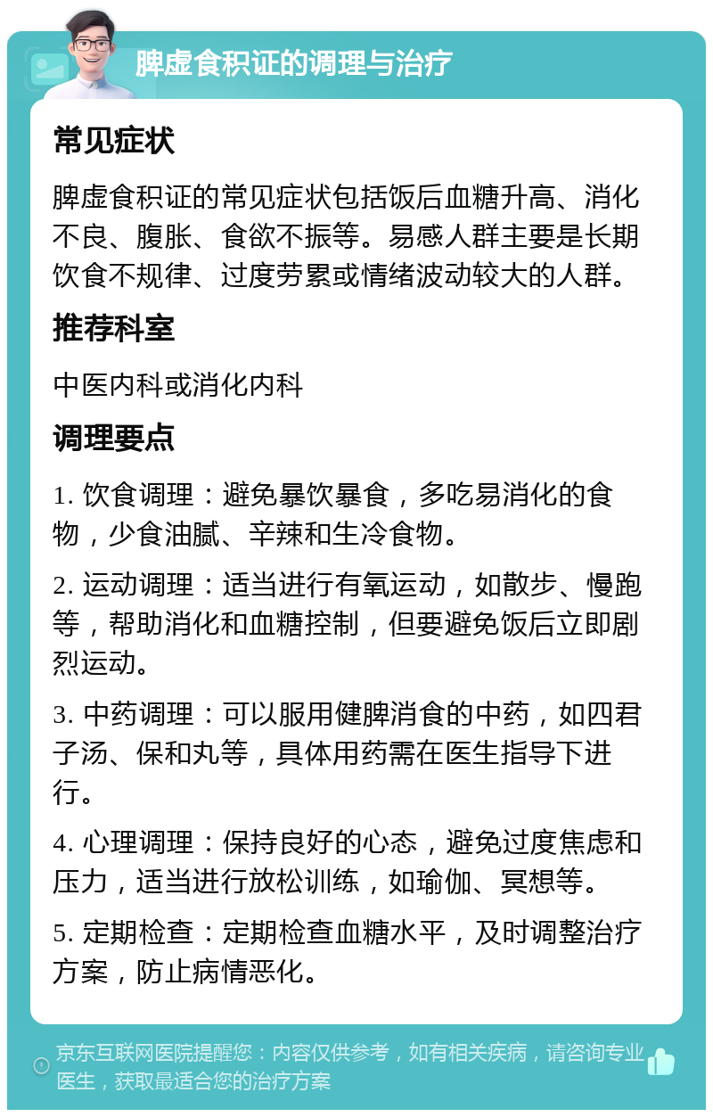 脾虚食积证的调理与治疗 常见症状 脾虚食积证的常见症状包括饭后血糖升高、消化不良、腹胀、食欲不振等。易感人群主要是长期饮食不规律、过度劳累或情绪波动较大的人群。 推荐科室 中医内科或消化内科 调理要点 1. 饮食调理：避免暴饮暴食，多吃易消化的食物，少食油腻、辛辣和生冷食物。 2. 运动调理：适当进行有氧运动，如散步、慢跑等，帮助消化和血糖控制，但要避免饭后立即剧烈运动。 3. 中药调理：可以服用健脾消食的中药，如四君子汤、保和丸等，具体用药需在医生指导下进行。 4. 心理调理：保持良好的心态，避免过度焦虑和压力，适当进行放松训练，如瑜伽、冥想等。 5. 定期检查：定期检查血糖水平，及时调整治疗方案，防止病情恶化。