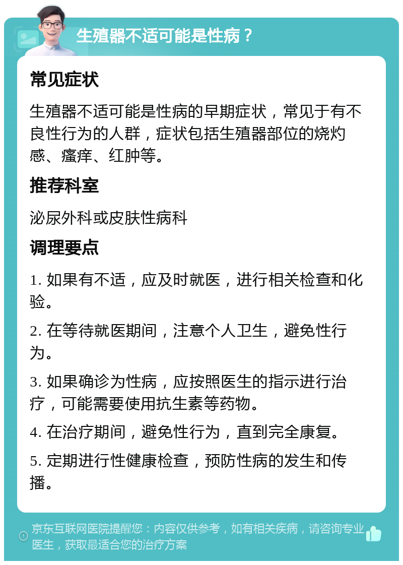 生殖器不适可能是性病？ 常见症状 生殖器不适可能是性病的早期症状，常见于有不良性行为的人群，症状包括生殖器部位的烧灼感、瘙痒、红肿等。 推荐科室 泌尿外科或皮肤性病科 调理要点 1. 如果有不适，应及时就医，进行相关检查和化验。 2. 在等待就医期间，注意个人卫生，避免性行为。 3. 如果确诊为性病，应按照医生的指示进行治疗，可能需要使用抗生素等药物。 4. 在治疗期间，避免性行为，直到完全康复。 5. 定期进行性健康检查，预防性病的发生和传播。