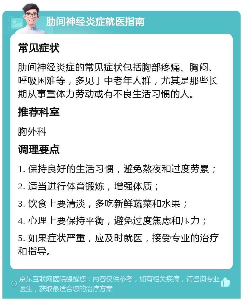 肋间神经炎症就医指南 常见症状 肋间神经炎症的常见症状包括胸部疼痛、胸闷、呼吸困难等，多见于中老年人群，尤其是那些长期从事重体力劳动或有不良生活习惯的人。 推荐科室 胸外科 调理要点 1. 保持良好的生活习惯，避免熬夜和过度劳累； 2. 适当进行体育锻炼，增强体质； 3. 饮食上要清淡，多吃新鲜蔬菜和水果； 4. 心理上要保持平衡，避免过度焦虑和压力； 5. 如果症状严重，应及时就医，接受专业的治疗和指导。