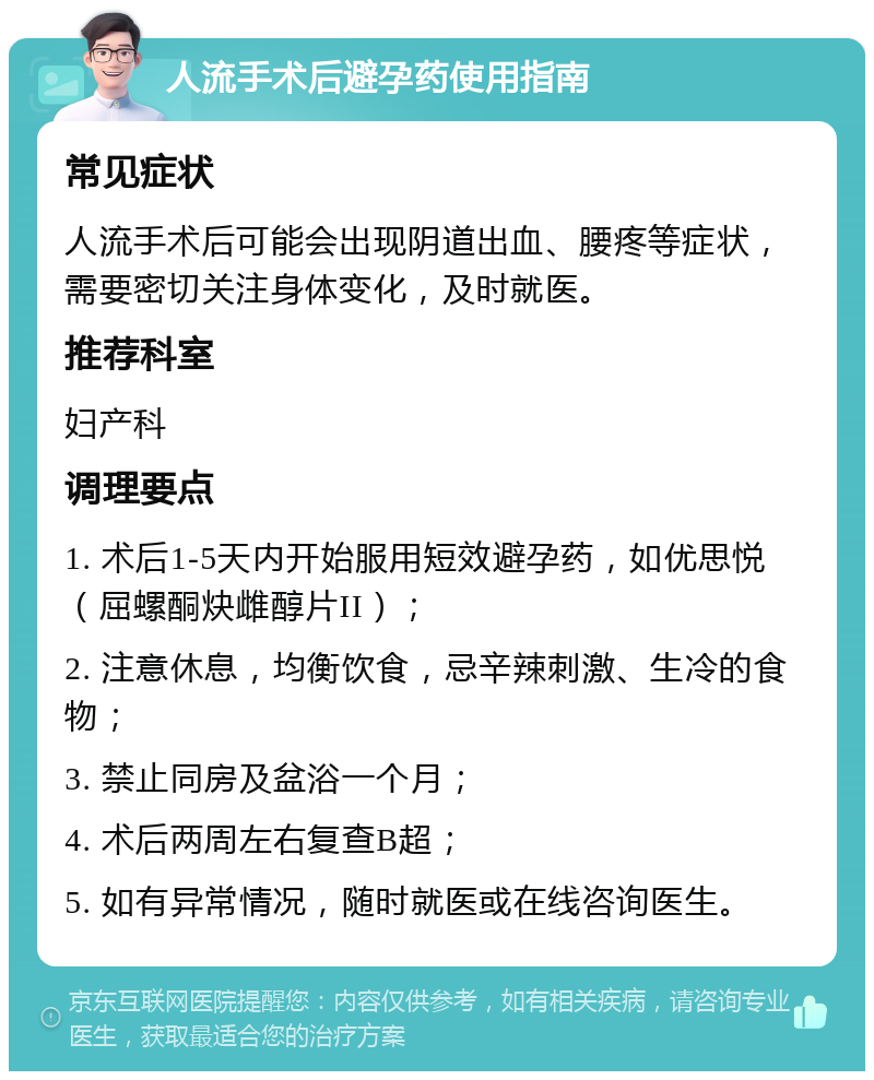 人流手术后避孕药使用指南 常见症状 人流手术后可能会出现阴道出血、腰疼等症状，需要密切关注身体变化，及时就医。 推荐科室 妇产科 调理要点 1. 术后1-5天内开始服用短效避孕药，如优思悦（屈螺酮炔雌醇片II）； 2. 注意休息，均衡饮食，忌辛辣刺激、生冷的食物； 3. 禁止同房及盆浴一个月； 4. 术后两周左右复查B超； 5. 如有异常情况，随时就医或在线咨询医生。