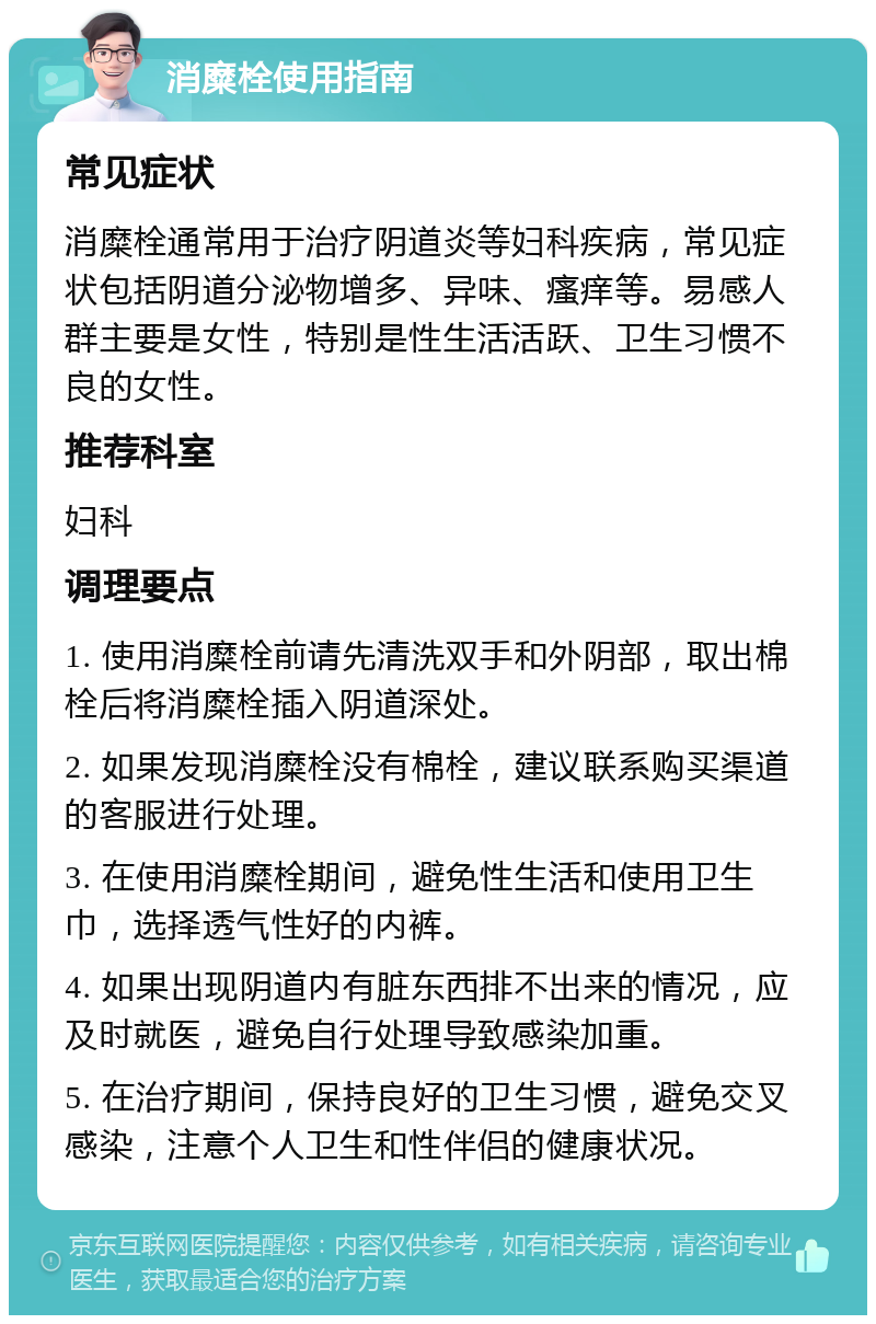 消糜栓使用指南 常见症状 消糜栓通常用于治疗阴道炎等妇科疾病，常见症状包括阴道分泌物增多、异味、瘙痒等。易感人群主要是女性，特别是性生活活跃、卫生习惯不良的女性。 推荐科室 妇科 调理要点 1. 使用消糜栓前请先清洗双手和外阴部，取出棉栓后将消糜栓插入阴道深处。 2. 如果发现消糜栓没有棉栓，建议联系购买渠道的客服进行处理。 3. 在使用消糜栓期间，避免性生活和使用卫生巾，选择透气性好的内裤。 4. 如果出现阴道内有脏东西排不出来的情况，应及时就医，避免自行处理导致感染加重。 5. 在治疗期间，保持良好的卫生习惯，避免交叉感染，注意个人卫生和性伴侣的健康状况。