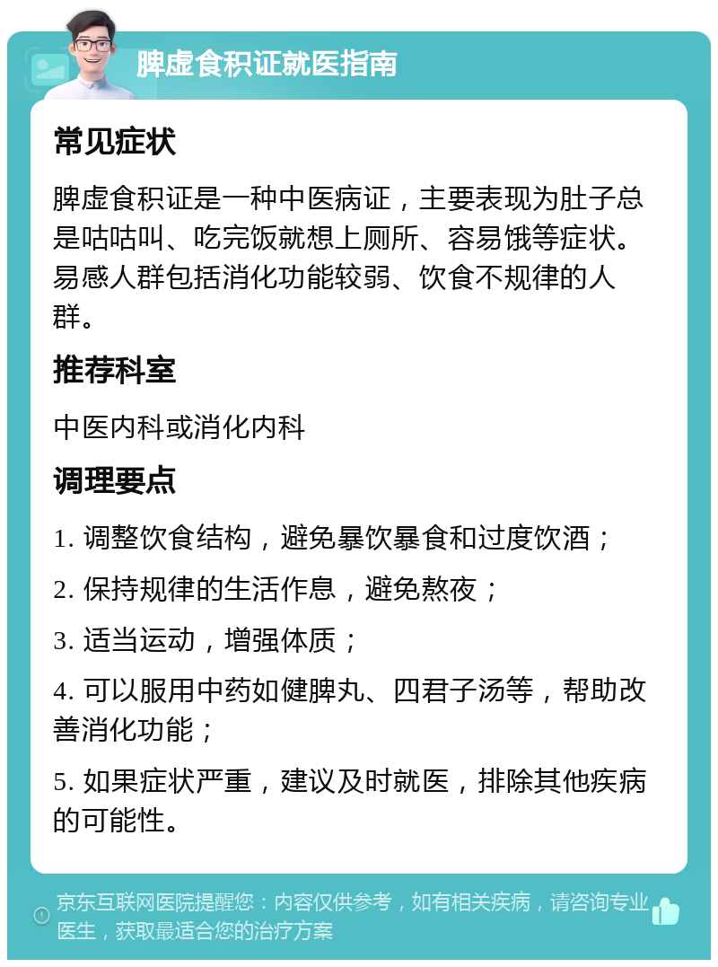 脾虚食积证就医指南 常见症状 脾虚食积证是一种中医病证，主要表现为肚子总是咕咕叫、吃完饭就想上厕所、容易饿等症状。易感人群包括消化功能较弱、饮食不规律的人群。 推荐科室 中医内科或消化内科 调理要点 1. 调整饮食结构，避免暴饮暴食和过度饮酒； 2. 保持规律的生活作息，避免熬夜； 3. 适当运动，增强体质； 4. 可以服用中药如健脾丸、四君子汤等，帮助改善消化功能； 5. 如果症状严重，建议及时就医，排除其他疾病的可能性。