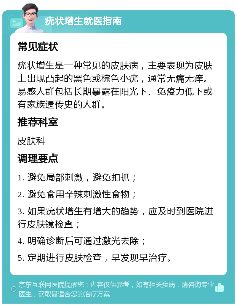 疣状增生就医指南 常见症状 疣状增生是一种常见的皮肤病，主要表现为皮肤上出现凸起的黑色或棕色小疣，通常无痛无痒。易感人群包括长期暴露在阳光下、免疫力低下或有家族遗传史的人群。 推荐科室 皮肤科 调理要点 1. 避免局部刺激，避免扣抓； 2. 避免食用辛辣刺激性食物； 3. 如果疣状增生有增大的趋势，应及时到医院进行皮肤镜检查； 4. 明确诊断后可通过激光去除； 5. 定期进行皮肤检查，早发现早治疗。