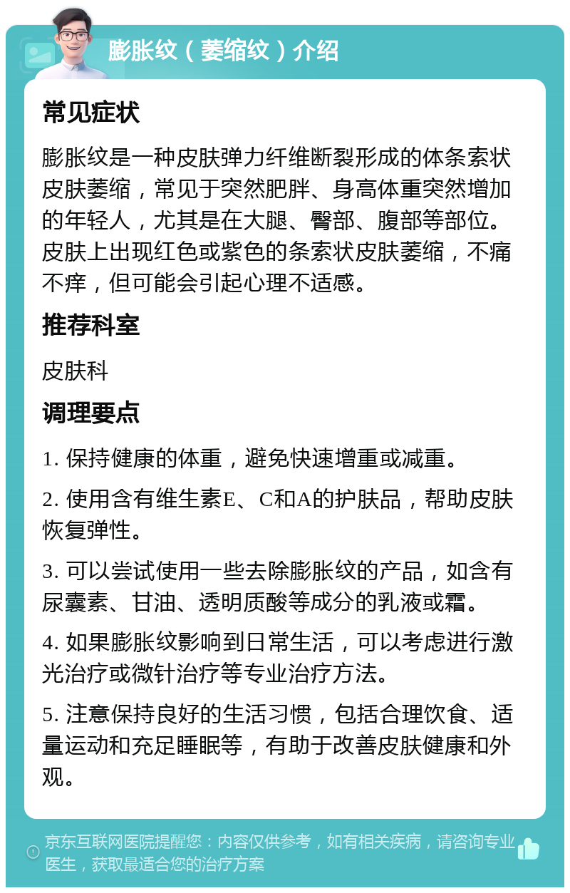 膨胀纹（萎缩纹）介绍 常见症状 膨胀纹是一种皮肤弹力纤维断裂形成的体条索状皮肤萎缩，常见于突然肥胖、身高体重突然增加的年轻人，尤其是在大腿、臀部、腹部等部位。皮肤上出现红色或紫色的条索状皮肤萎缩，不痛不痒，但可能会引起心理不适感。 推荐科室 皮肤科 调理要点 1. 保持健康的体重，避免快速增重或减重。 2. 使用含有维生素E、C和A的护肤品，帮助皮肤恢复弹性。 3. 可以尝试使用一些去除膨胀纹的产品，如含有尿囊素、甘油、透明质酸等成分的乳液或霜。 4. 如果膨胀纹影响到日常生活，可以考虑进行激光治疗或微针治疗等专业治疗方法。 5. 注意保持良好的生活习惯，包括合理饮食、适量运动和充足睡眠等，有助于改善皮肤健康和外观。