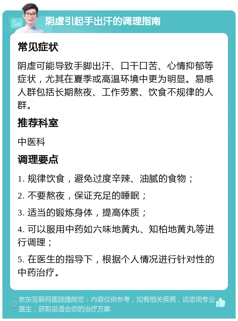 阴虚引起手出汗的调理指南 常见症状 阴虚可能导致手脚出汗、口干口苦、心情抑郁等症状，尤其在夏季或高温环境中更为明显。易感人群包括长期熬夜、工作劳累、饮食不规律的人群。 推荐科室 中医科 调理要点 1. 规律饮食，避免过度辛辣、油腻的食物； 2. 不要熬夜，保证充足的睡眠； 3. 适当的锻炼身体，提高体质； 4. 可以服用中药如六味地黄丸、知柏地黄丸等进行调理； 5. 在医生的指导下，根据个人情况进行针对性的中药治疗。