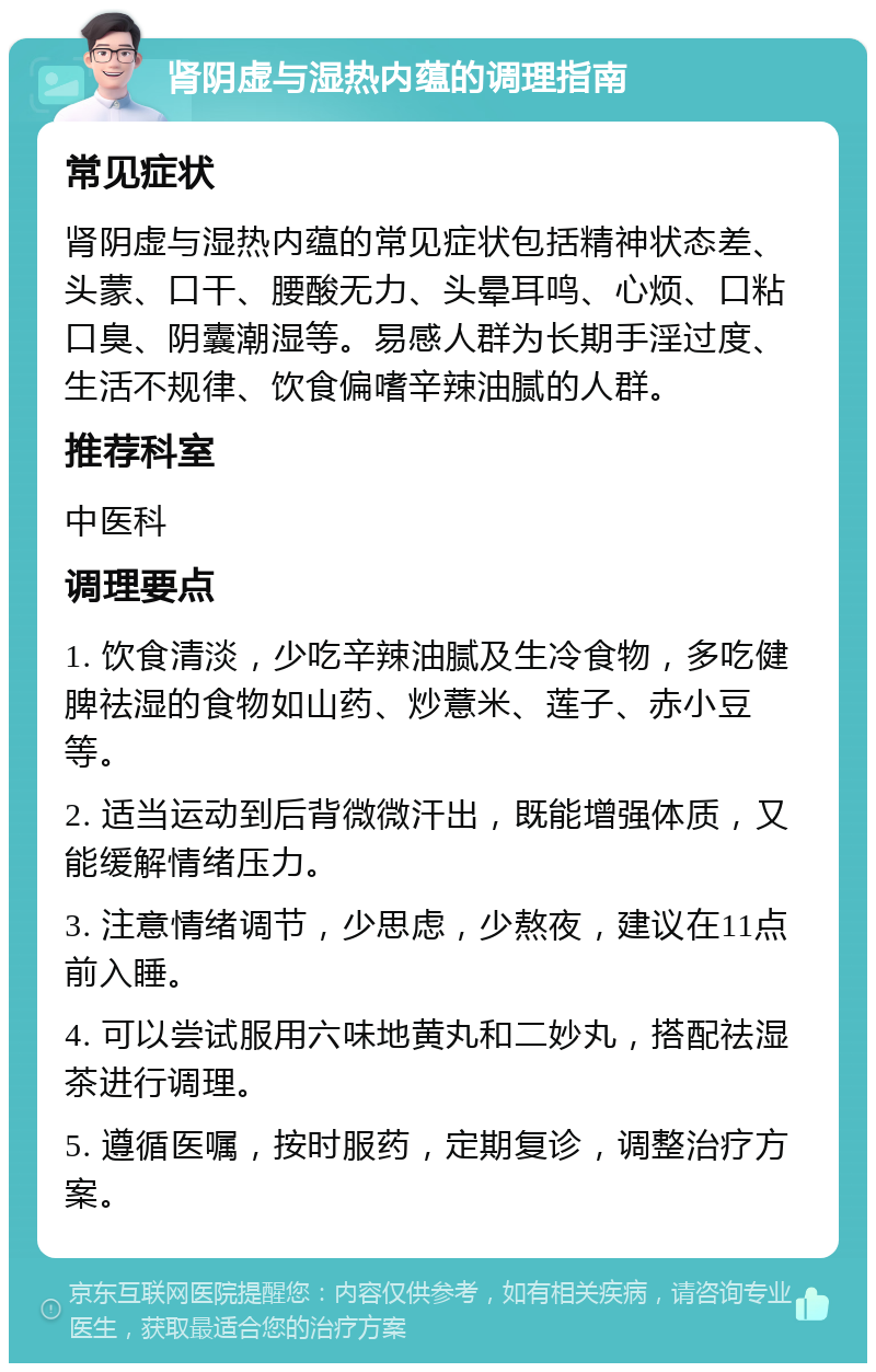 肾阴虚与湿热内蕴的调理指南 常见症状 肾阴虚与湿热内蕴的常见症状包括精神状态差、头蒙、口干、腰酸无力、头晕耳鸣、心烦、口粘口臭、阴囊潮湿等。易感人群为长期手淫过度、生活不规律、饮食偏嗜辛辣油腻的人群。 推荐科室 中医科 调理要点 1. 饮食清淡，少吃辛辣油腻及生冷食物，多吃健脾祛湿的食物如山药、炒薏米、莲子、赤小豆等。 2. 适当运动到后背微微汗出，既能增强体质，又能缓解情绪压力。 3. 注意情绪调节，少思虑，少熬夜，建议在11点前入睡。 4. 可以尝试服用六味地黄丸和二妙丸，搭配祛湿茶进行调理。 5. 遵循医嘱，按时服药，定期复诊，调整治疗方案。