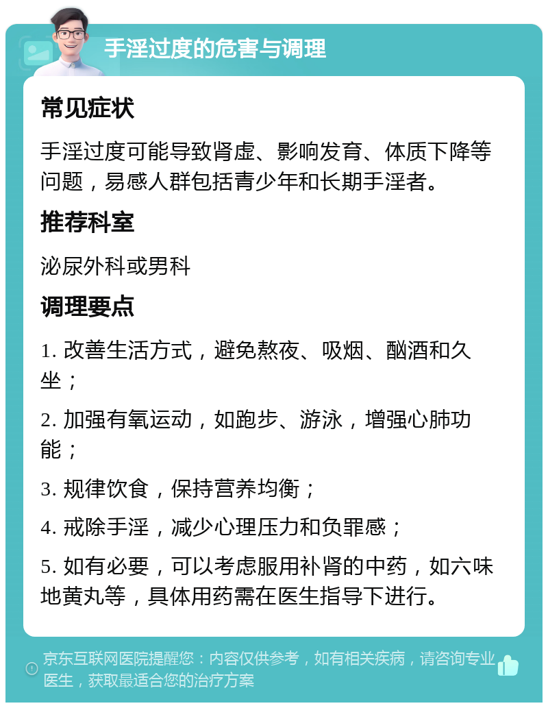 手淫过度的危害与调理 常见症状 手淫过度可能导致肾虚、影响发育、体质下降等问题，易感人群包括青少年和长期手淫者。 推荐科室 泌尿外科或男科 调理要点 1. 改善生活方式，避免熬夜、吸烟、酗酒和久坐； 2. 加强有氧运动，如跑步、游泳，增强心肺功能； 3. 规律饮食，保持营养均衡； 4. 戒除手淫，减少心理压力和负罪感； 5. 如有必要，可以考虑服用补肾的中药，如六味地黄丸等，具体用药需在医生指导下进行。