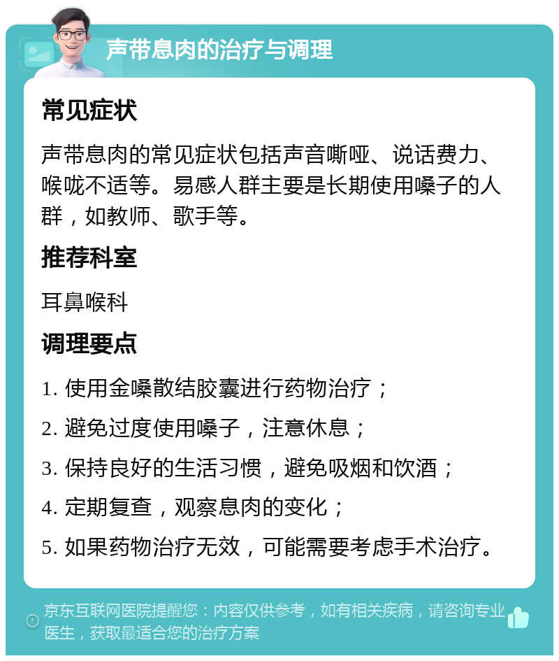 声带息肉的治疗与调理 常见症状 声带息肉的常见症状包括声音嘶哑、说话费力、喉咙不适等。易感人群主要是长期使用嗓子的人群，如教师、歌手等。 推荐科室 耳鼻喉科 调理要点 1. 使用金嗓散结胶囊进行药物治疗； 2. 避免过度使用嗓子，注意休息； 3. 保持良好的生活习惯，避免吸烟和饮酒； 4. 定期复查，观察息肉的变化； 5. 如果药物治疗无效，可能需要考虑手术治疗。