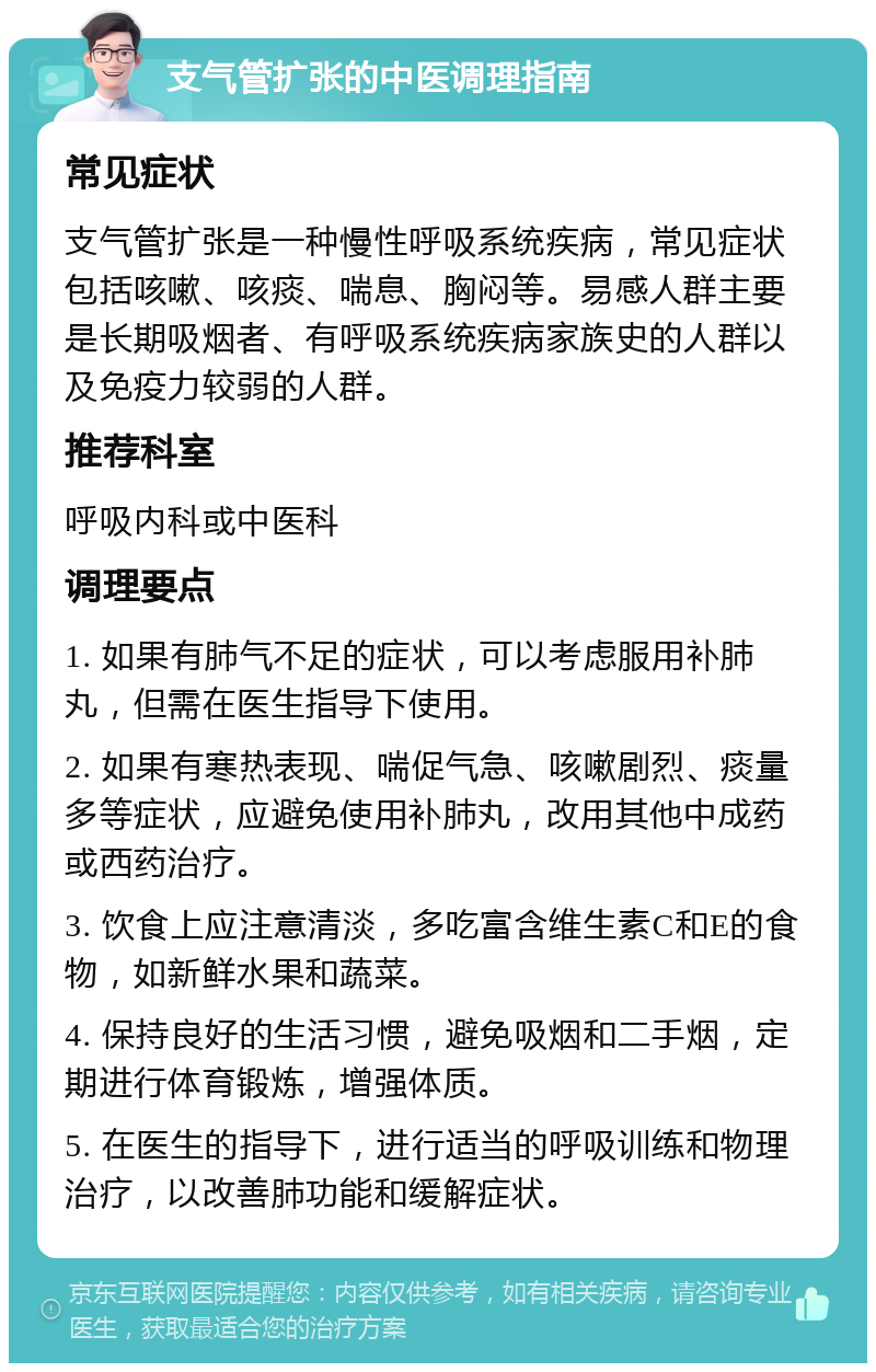 支气管扩张的中医调理指南 常见症状 支气管扩张是一种慢性呼吸系统疾病，常见症状包括咳嗽、咳痰、喘息、胸闷等。易感人群主要是长期吸烟者、有呼吸系统疾病家族史的人群以及免疫力较弱的人群。 推荐科室 呼吸内科或中医科 调理要点 1. 如果有肺气不足的症状，可以考虑服用补肺丸，但需在医生指导下使用。 2. 如果有寒热表现、喘促气急、咳嗽剧烈、痰量多等症状，应避免使用补肺丸，改用其他中成药或西药治疗。 3. 饮食上应注意清淡，多吃富含维生素C和E的食物，如新鲜水果和蔬菜。 4. 保持良好的生活习惯，避免吸烟和二手烟，定期进行体育锻炼，增强体质。 5. 在医生的指导下，进行适当的呼吸训练和物理治疗，以改善肺功能和缓解症状。