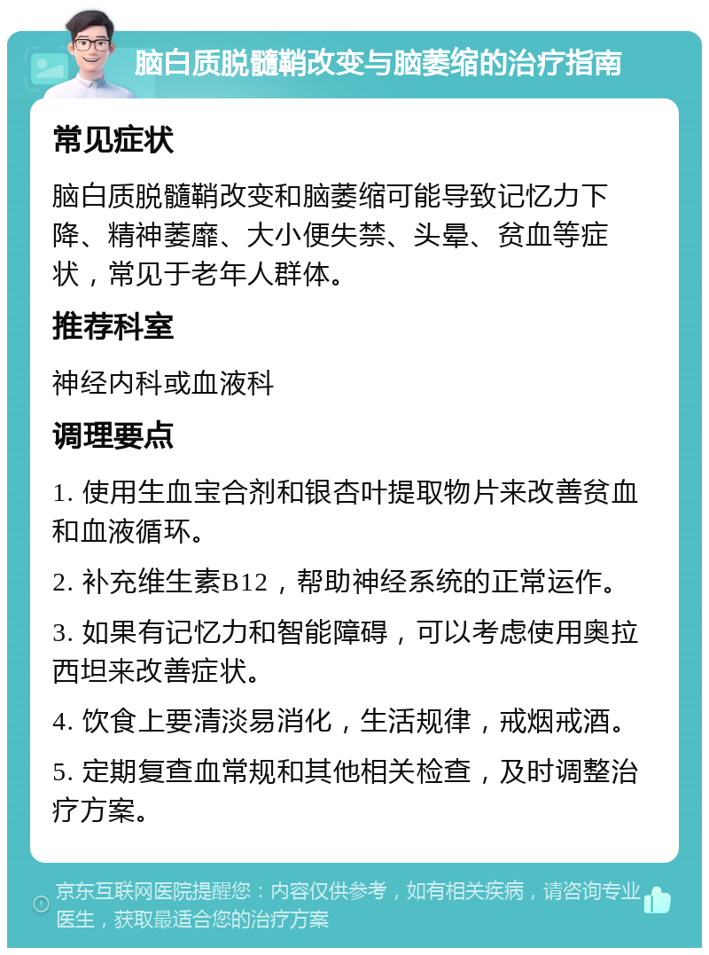 脑白质脱髓鞘改变与脑萎缩的治疗指南 常见症状 脑白质脱髓鞘改变和脑萎缩可能导致记忆力下降、精神萎靡、大小便失禁、头晕、贫血等症状，常见于老年人群体。 推荐科室 神经内科或血液科 调理要点 1. 使用生血宝合剂和银杏叶提取物片来改善贫血和血液循环。 2. 补充维生素B12，帮助神经系统的正常运作。 3. 如果有记忆力和智能障碍，可以考虑使用奥拉西坦来改善症状。 4. 饮食上要清淡易消化，生活规律，戒烟戒酒。 5. 定期复查血常规和其他相关检查，及时调整治疗方案。