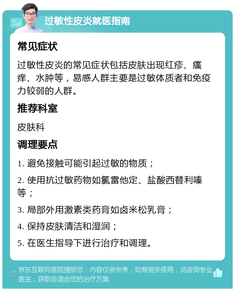 过敏性皮炎就医指南 常见症状 过敏性皮炎的常见症状包括皮肤出现红疹、瘙痒、水肿等，易感人群主要是过敏体质者和免疫力较弱的人群。 推荐科室 皮肤科 调理要点 1. 避免接触可能引起过敏的物质； 2. 使用抗过敏药物如氯雷他定、盐酸西替利嗪等； 3. 局部外用激素类药膏如卤米松乳膏； 4. 保持皮肤清洁和湿润； 5. 在医生指导下进行治疗和调理。