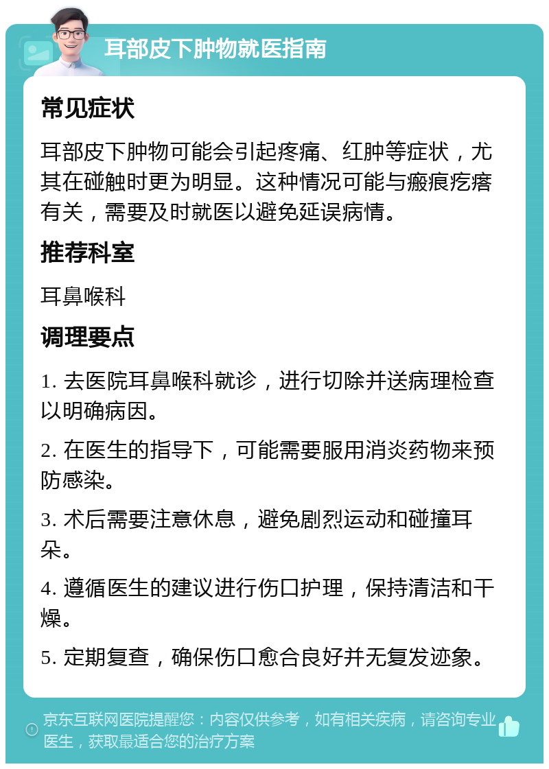 耳部皮下肿物就医指南 常见症状 耳部皮下肿物可能会引起疼痛、红肿等症状，尤其在碰触时更为明显。这种情况可能与瘢痕疙瘩有关，需要及时就医以避免延误病情。 推荐科室 耳鼻喉科 调理要点 1. 去医院耳鼻喉科就诊，进行切除并送病理检查以明确病因。 2. 在医生的指导下，可能需要服用消炎药物来预防感染。 3. 术后需要注意休息，避免剧烈运动和碰撞耳朵。 4. 遵循医生的建议进行伤口护理，保持清洁和干燥。 5. 定期复查，确保伤口愈合良好并无复发迹象。