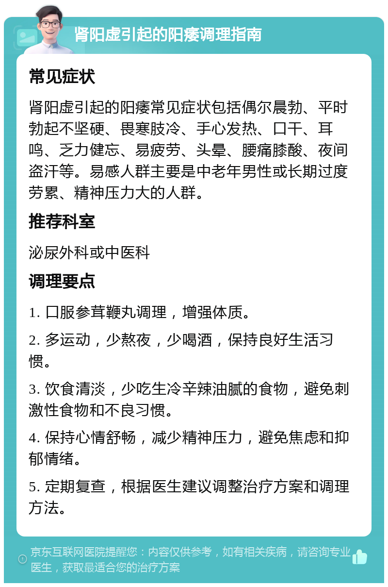 肾阳虚引起的阳痿调理指南 常见症状 肾阳虚引起的阳痿常见症状包括偶尔晨勃、平时勃起不坚硬、畏寒肢冷、手心发热、口干、耳鸣、乏力健忘、易疲劳、头晕、腰痛膝酸、夜间盗汗等。易感人群主要是中老年男性或长期过度劳累、精神压力大的人群。 推荐科室 泌尿外科或中医科 调理要点 1. 口服参茸鞭丸调理，增强体质。 2. 多运动，少熬夜，少喝酒，保持良好生活习惯。 3. 饮食清淡，少吃生冷辛辣油腻的食物，避免刺激性食物和不良习惯。 4. 保持心情舒畅，减少精神压力，避免焦虑和抑郁情绪。 5. 定期复查，根据医生建议调整治疗方案和调理方法。