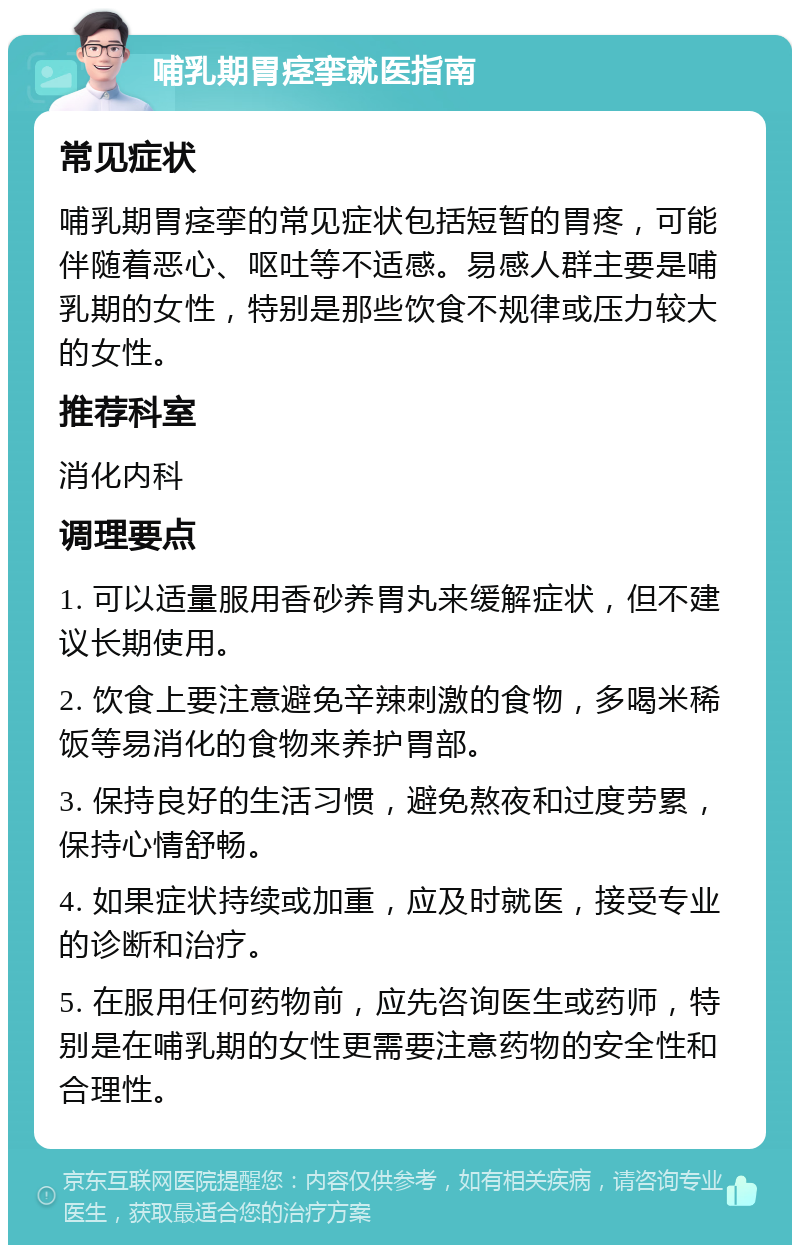 哺乳期胃痉挛就医指南 常见症状 哺乳期胃痉挛的常见症状包括短暂的胃疼，可能伴随着恶心、呕吐等不适感。易感人群主要是哺乳期的女性，特别是那些饮食不规律或压力较大的女性。 推荐科室 消化内科 调理要点 1. 可以适量服用香砂养胃丸来缓解症状，但不建议长期使用。 2. 饮食上要注意避免辛辣刺激的食物，多喝米稀饭等易消化的食物来养护胃部。 3. 保持良好的生活习惯，避免熬夜和过度劳累，保持心情舒畅。 4. 如果症状持续或加重，应及时就医，接受专业的诊断和治疗。 5. 在服用任何药物前，应先咨询医生或药师，特别是在哺乳期的女性更需要注意药物的安全性和合理性。