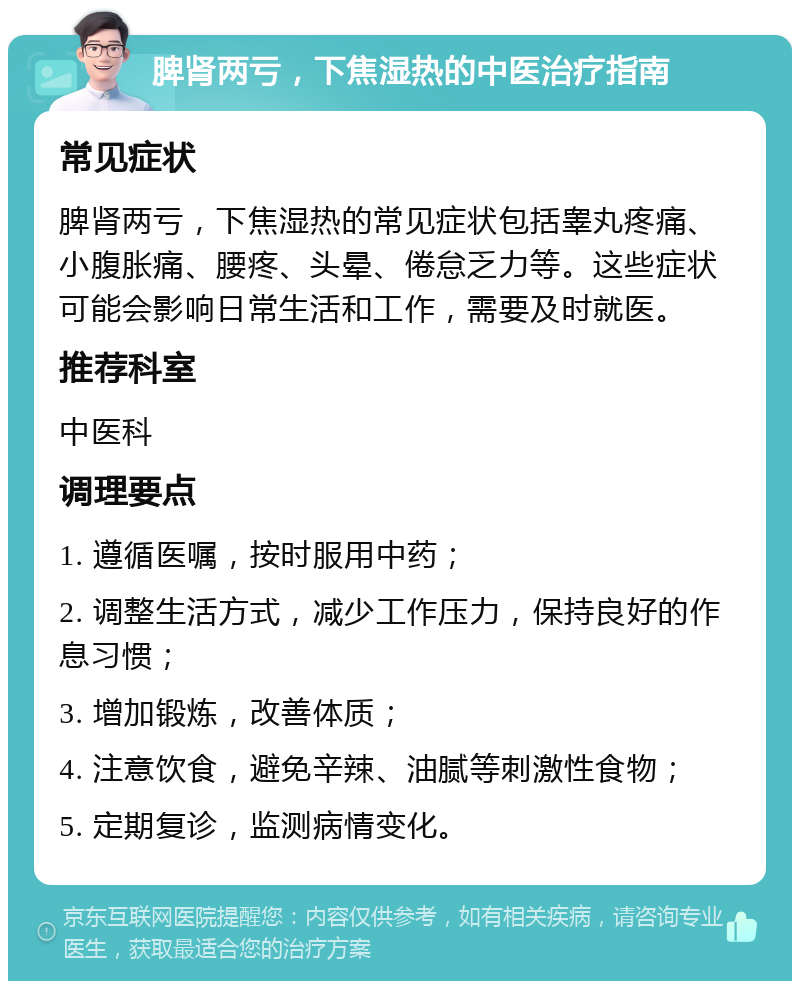 脾肾两亏，下焦湿热的中医治疗指南 常见症状 脾肾两亏，下焦湿热的常见症状包括睾丸疼痛、小腹胀痛、腰疼、头晕、倦怠乏力等。这些症状可能会影响日常生活和工作，需要及时就医。 推荐科室 中医科 调理要点 1. 遵循医嘱，按时服用中药； 2. 调整生活方式，减少工作压力，保持良好的作息习惯； 3. 增加锻炼，改善体质； 4. 注意饮食，避免辛辣、油腻等刺激性食物； 5. 定期复诊，监测病情变化。