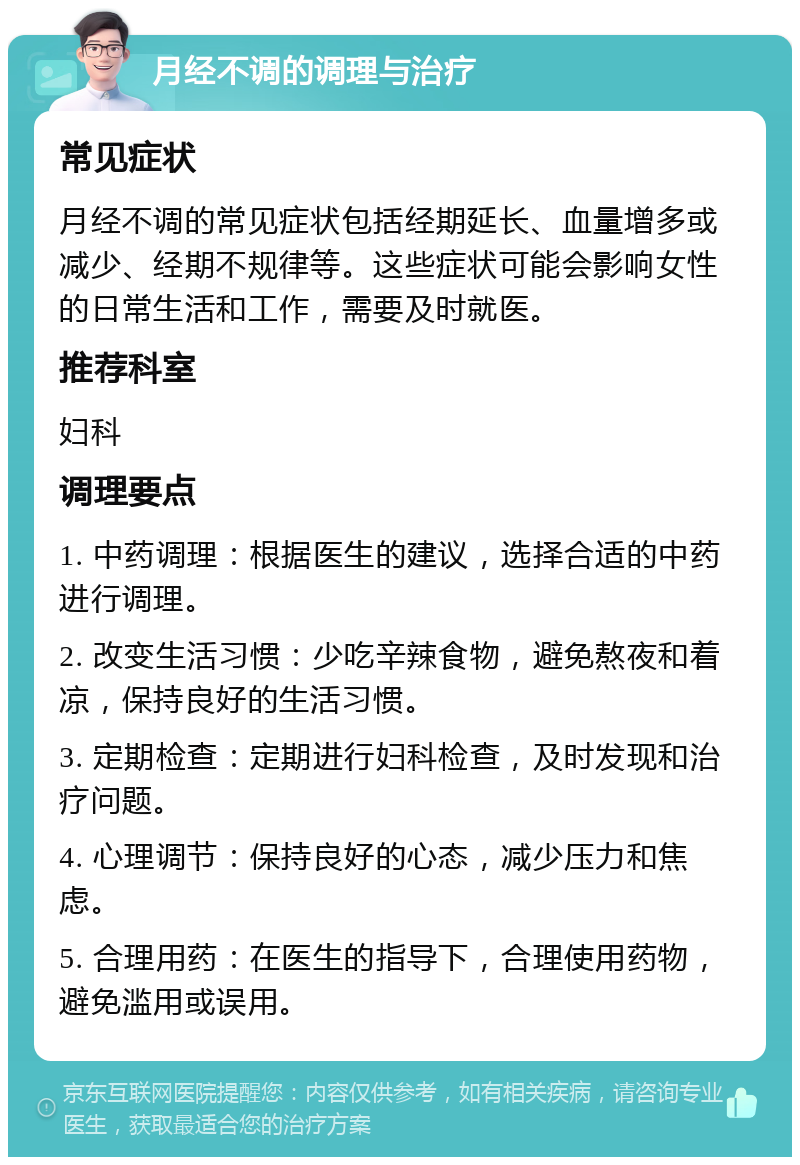 月经不调的调理与治疗 常见症状 月经不调的常见症状包括经期延长、血量增多或减少、经期不规律等。这些症状可能会影响女性的日常生活和工作，需要及时就医。 推荐科室 妇科 调理要点 1. 中药调理：根据医生的建议，选择合适的中药进行调理。 2. 改变生活习惯：少吃辛辣食物，避免熬夜和着凉，保持良好的生活习惯。 3. 定期检查：定期进行妇科检查，及时发现和治疗问题。 4. 心理调节：保持良好的心态，减少压力和焦虑。 5. 合理用药：在医生的指导下，合理使用药物，避免滥用或误用。