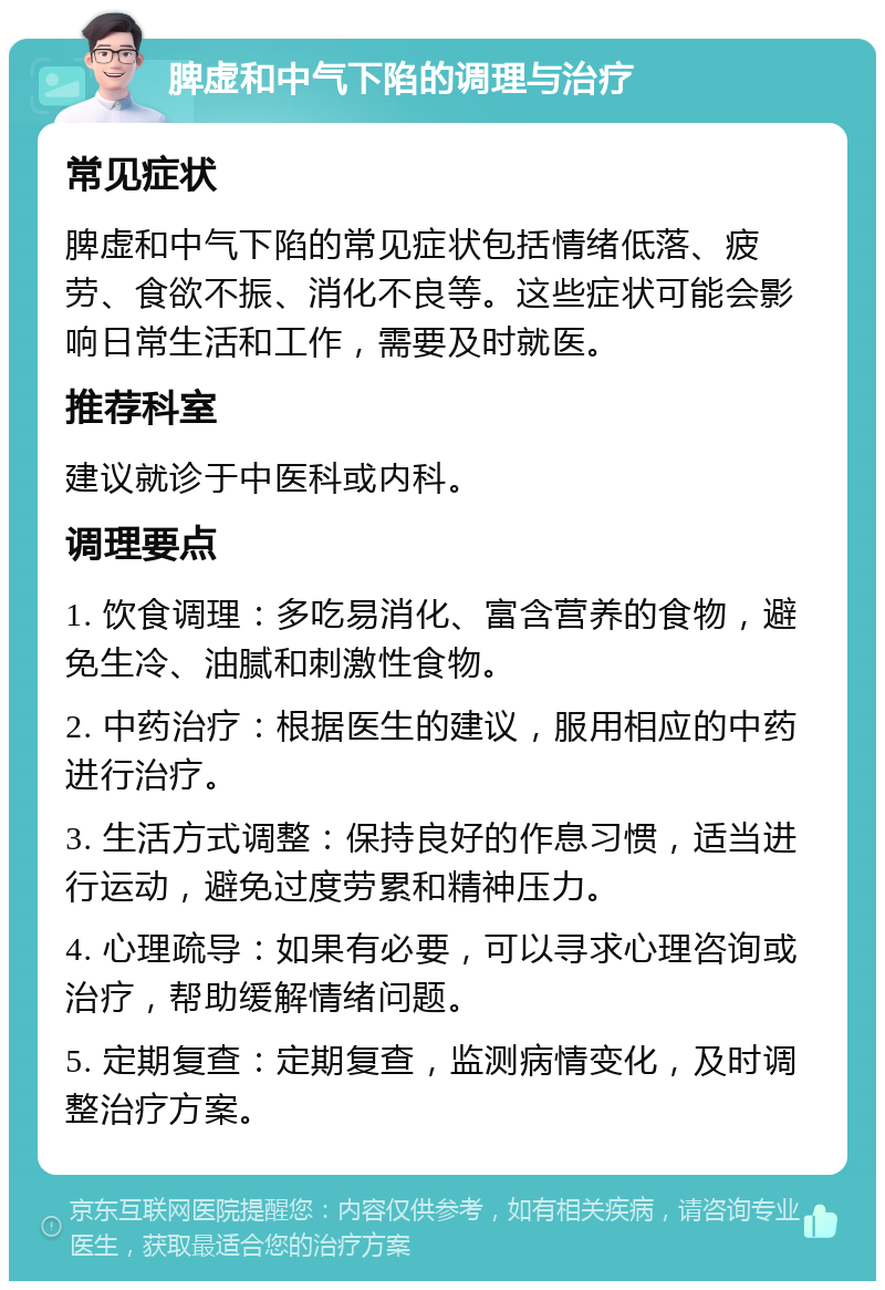 脾虚和中气下陷的调理与治疗 常见症状 脾虚和中气下陷的常见症状包括情绪低落、疲劳、食欲不振、消化不良等。这些症状可能会影响日常生活和工作，需要及时就医。 推荐科室 建议就诊于中医科或内科。 调理要点 1. 饮食调理：多吃易消化、富含营养的食物，避免生冷、油腻和刺激性食物。 2. 中药治疗：根据医生的建议，服用相应的中药进行治疗。 3. 生活方式调整：保持良好的作息习惯，适当进行运动，避免过度劳累和精神压力。 4. 心理疏导：如果有必要，可以寻求心理咨询或治疗，帮助缓解情绪问题。 5. 定期复查：定期复查，监测病情变化，及时调整治疗方案。