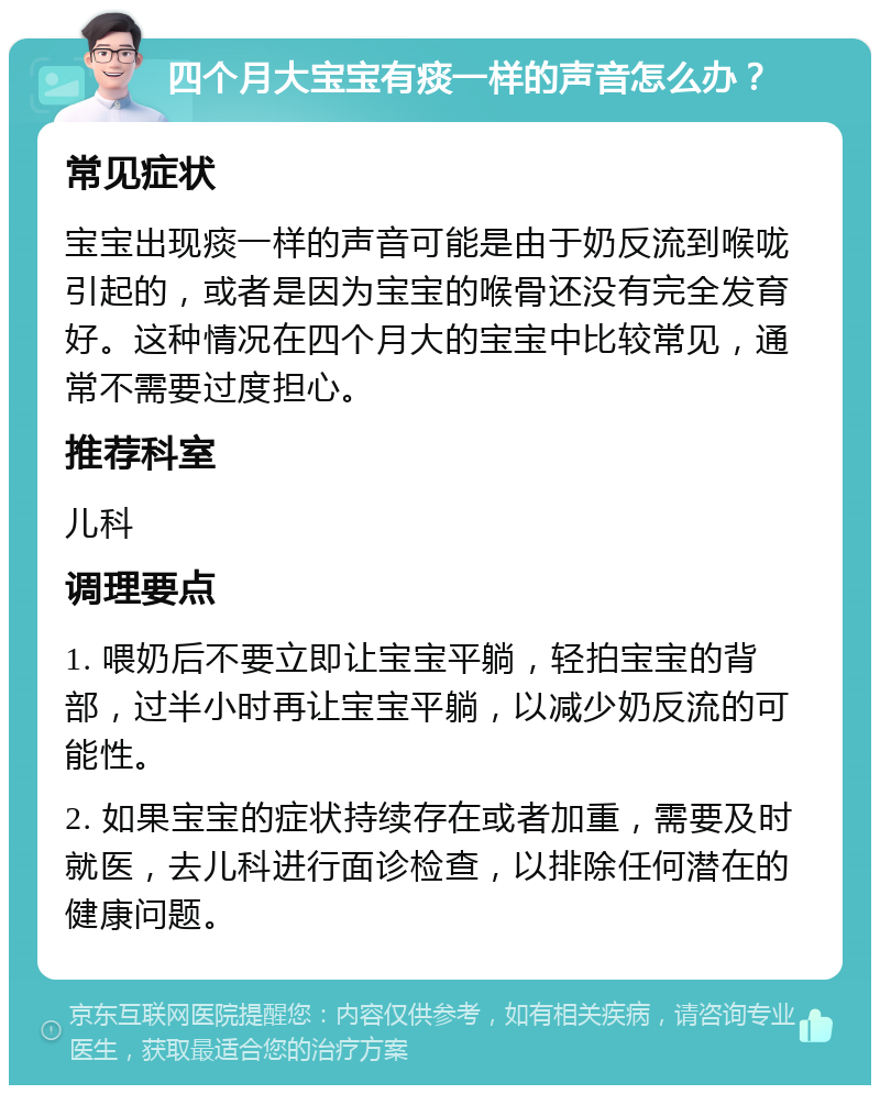 四个月大宝宝有痰一样的声音怎么办？ 常见症状 宝宝出现痰一样的声音可能是由于奶反流到喉咙引起的，或者是因为宝宝的喉骨还没有完全发育好。这种情况在四个月大的宝宝中比较常见，通常不需要过度担心。 推荐科室 儿科 调理要点 1. 喂奶后不要立即让宝宝平躺，轻拍宝宝的背部，过半小时再让宝宝平躺，以减少奶反流的可能性。 2. 如果宝宝的症状持续存在或者加重，需要及时就医，去儿科进行面诊检查，以排除任何潜在的健康问题。