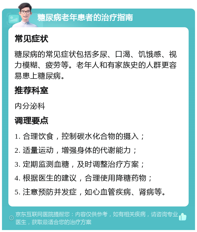 糖尿病老年患者的治疗指南 常见症状 糖尿病的常见症状包括多尿、口渴、饥饿感、视力模糊、疲劳等。老年人和有家族史的人群更容易患上糖尿病。 推荐科室 内分泌科 调理要点 1. 合理饮食，控制碳水化合物的摄入； 2. 适量运动，增强身体的代谢能力； 3. 定期监测血糖，及时调整治疗方案； 4. 根据医生的建议，合理使用降糖药物； 5. 注意预防并发症，如心血管疾病、肾病等。