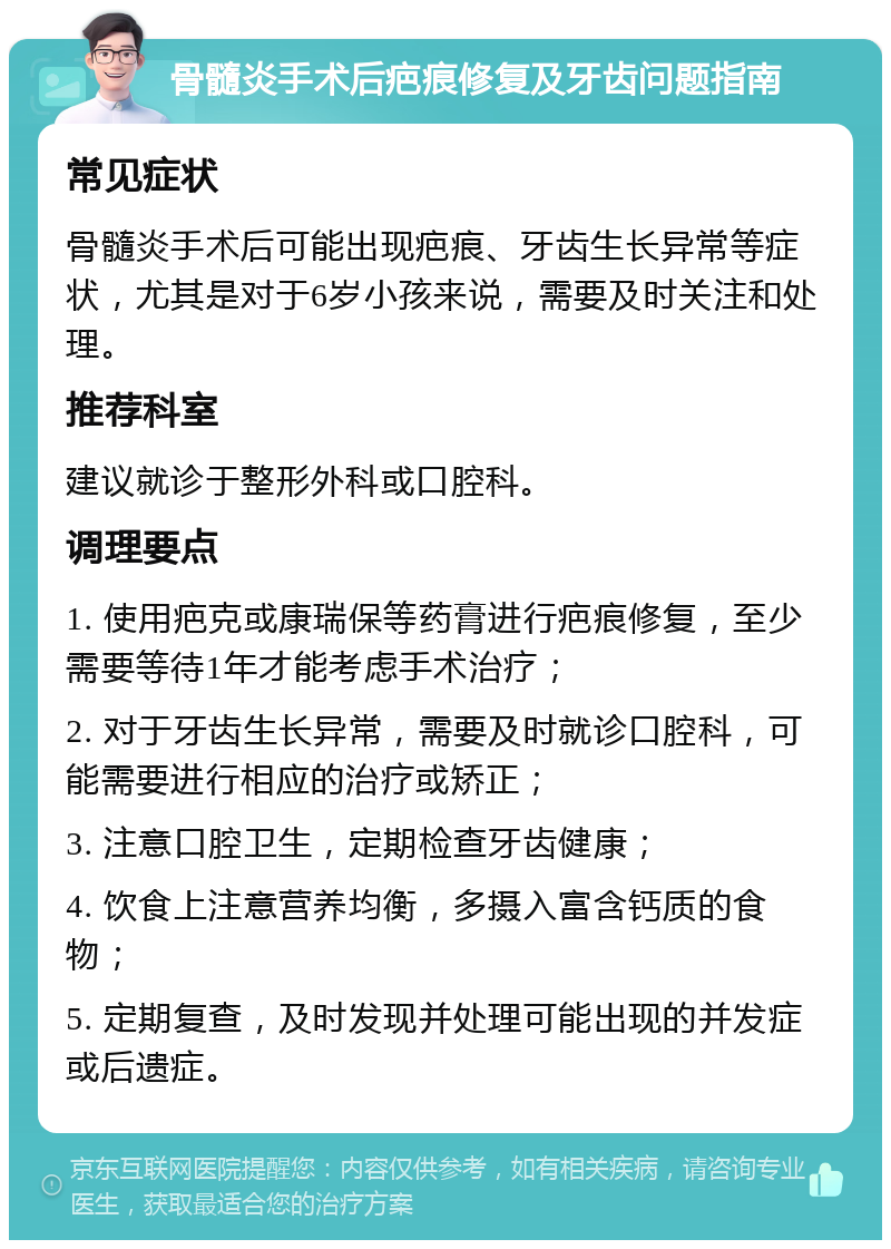 骨髓炎手术后疤痕修复及牙齿问题指南 常见症状 骨髓炎手术后可能出现疤痕、牙齿生长异常等症状，尤其是对于6岁小孩来说，需要及时关注和处理。 推荐科室 建议就诊于整形外科或口腔科。 调理要点 1. 使用疤克或康瑞保等药膏进行疤痕修复，至少需要等待1年才能考虑手术治疗； 2. 对于牙齿生长异常，需要及时就诊口腔科，可能需要进行相应的治疗或矫正； 3. 注意口腔卫生，定期检查牙齿健康； 4. 饮食上注意营养均衡，多摄入富含钙质的食物； 5. 定期复查，及时发现并处理可能出现的并发症或后遗症。