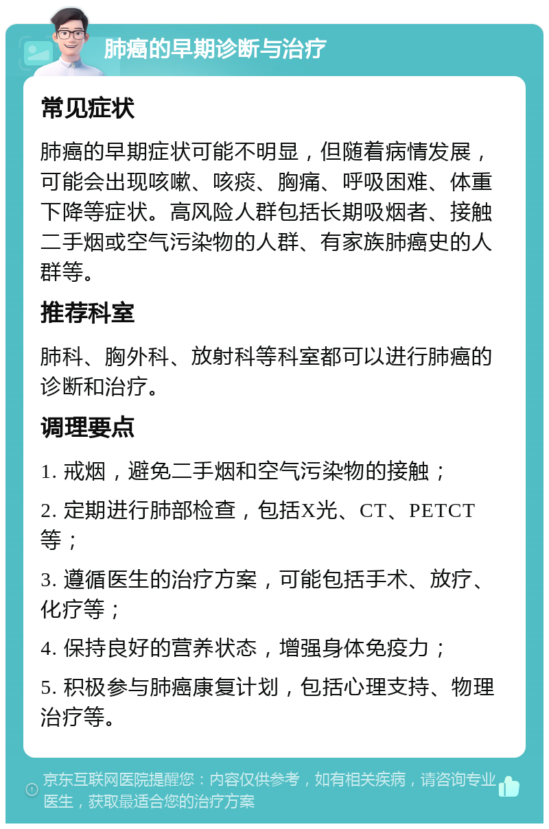 肺癌的早期诊断与治疗 常见症状 肺癌的早期症状可能不明显，但随着病情发展，可能会出现咳嗽、咳痰、胸痛、呼吸困难、体重下降等症状。高风险人群包括长期吸烟者、接触二手烟或空气污染物的人群、有家族肺癌史的人群等。 推荐科室 肺科、胸外科、放射科等科室都可以进行肺癌的诊断和治疗。 调理要点 1. 戒烟，避免二手烟和空气污染物的接触； 2. 定期进行肺部检查，包括X光、CT、PETCT等； 3. 遵循医生的治疗方案，可能包括手术、放疗、化疗等； 4. 保持良好的营养状态，增强身体免疫力； 5. 积极参与肺癌康复计划，包括心理支持、物理治疗等。