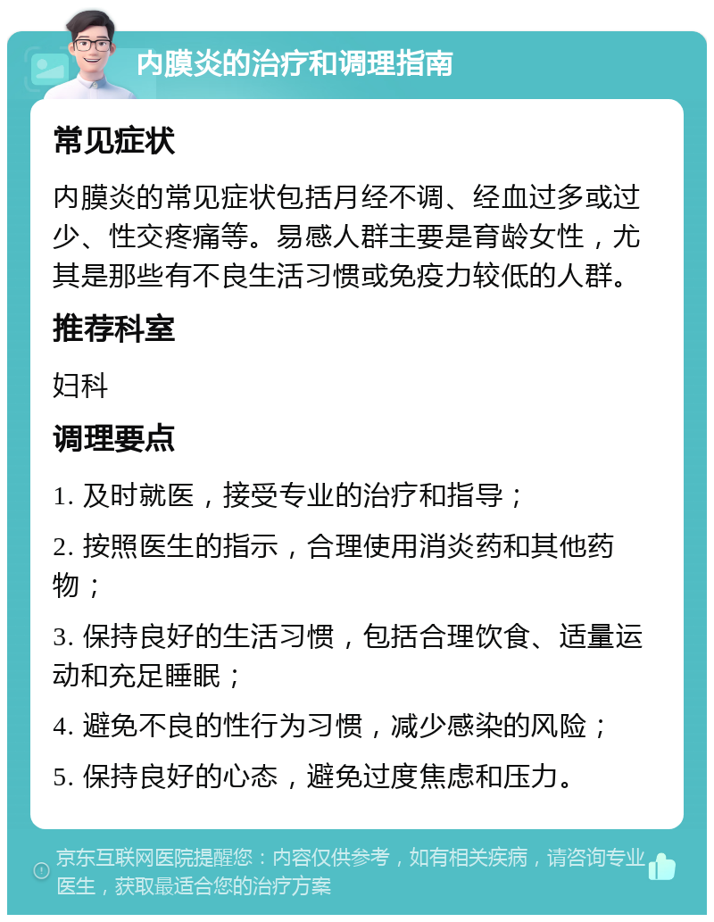 内膜炎的治疗和调理指南 常见症状 内膜炎的常见症状包括月经不调、经血过多或过少、性交疼痛等。易感人群主要是育龄女性，尤其是那些有不良生活习惯或免疫力较低的人群。 推荐科室 妇科 调理要点 1. 及时就医，接受专业的治疗和指导； 2. 按照医生的指示，合理使用消炎药和其他药物； 3. 保持良好的生活习惯，包括合理饮食、适量运动和充足睡眠； 4. 避免不良的性行为习惯，减少感染的风险； 5. 保持良好的心态，避免过度焦虑和压力。