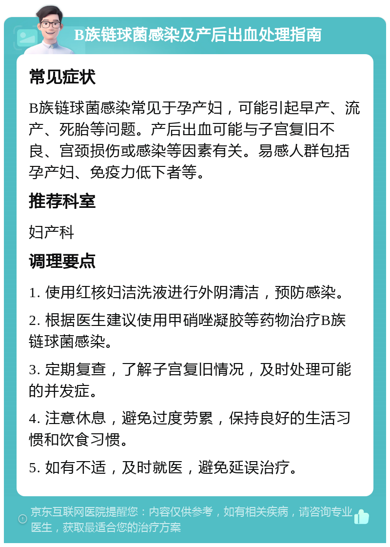 B族链球菌感染及产后出血处理指南 常见症状 B族链球菌感染常见于孕产妇，可能引起早产、流产、死胎等问题。产后出血可能与子宫复旧不良、宫颈损伤或感染等因素有关。易感人群包括孕产妇、免疫力低下者等。 推荐科室 妇产科 调理要点 1. 使用红核妇洁洗液进行外阴清洁，预防感染。 2. 根据医生建议使用甲硝唑凝胶等药物治疗B族链球菌感染。 3. 定期复查，了解子宫复旧情况，及时处理可能的并发症。 4. 注意休息，避免过度劳累，保持良好的生活习惯和饮食习惯。 5. 如有不适，及时就医，避免延误治疗。