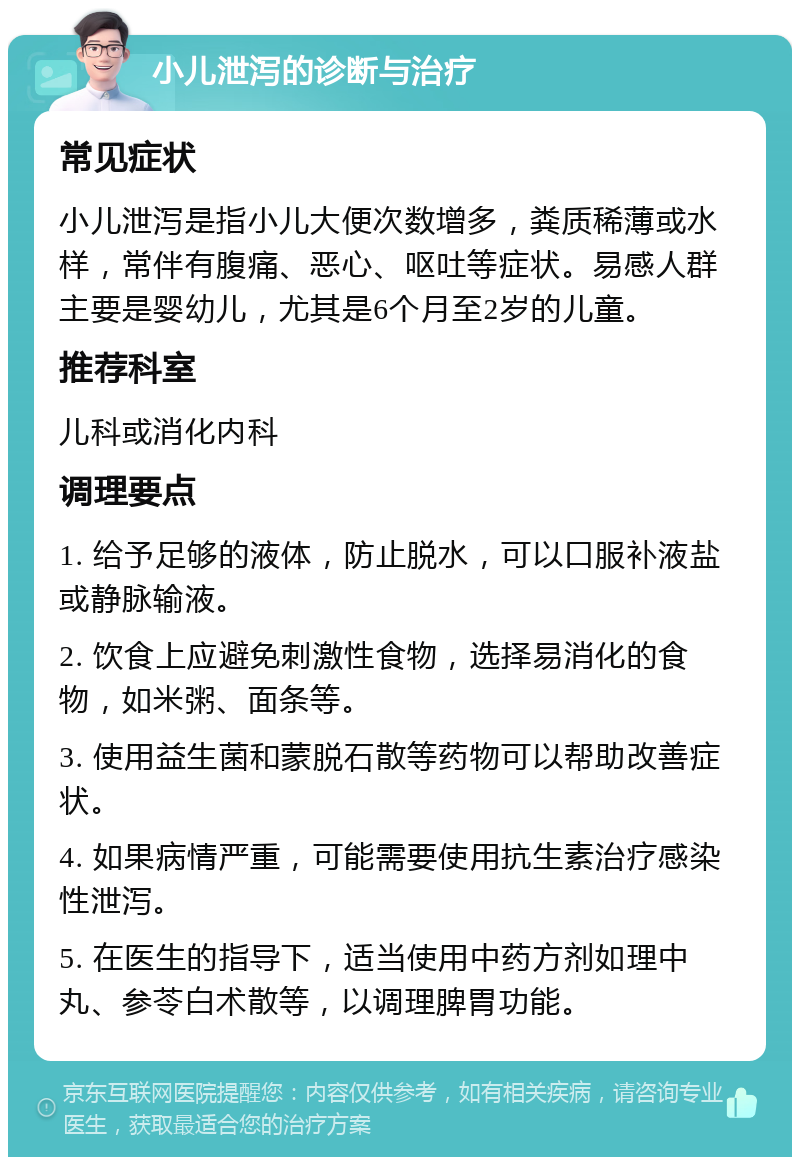 小儿泄泻的诊断与治疗 常见症状 小儿泄泻是指小儿大便次数增多，粪质稀薄或水样，常伴有腹痛、恶心、呕吐等症状。易感人群主要是婴幼儿，尤其是6个月至2岁的儿童。 推荐科室 儿科或消化内科 调理要点 1. 给予足够的液体，防止脱水，可以口服补液盐或静脉输液。 2. 饮食上应避免刺激性食物，选择易消化的食物，如米粥、面条等。 3. 使用益生菌和蒙脱石散等药物可以帮助改善症状。 4. 如果病情严重，可能需要使用抗生素治疗感染性泄泻。 5. 在医生的指导下，适当使用中药方剂如理中丸、参苓白术散等，以调理脾胃功能。