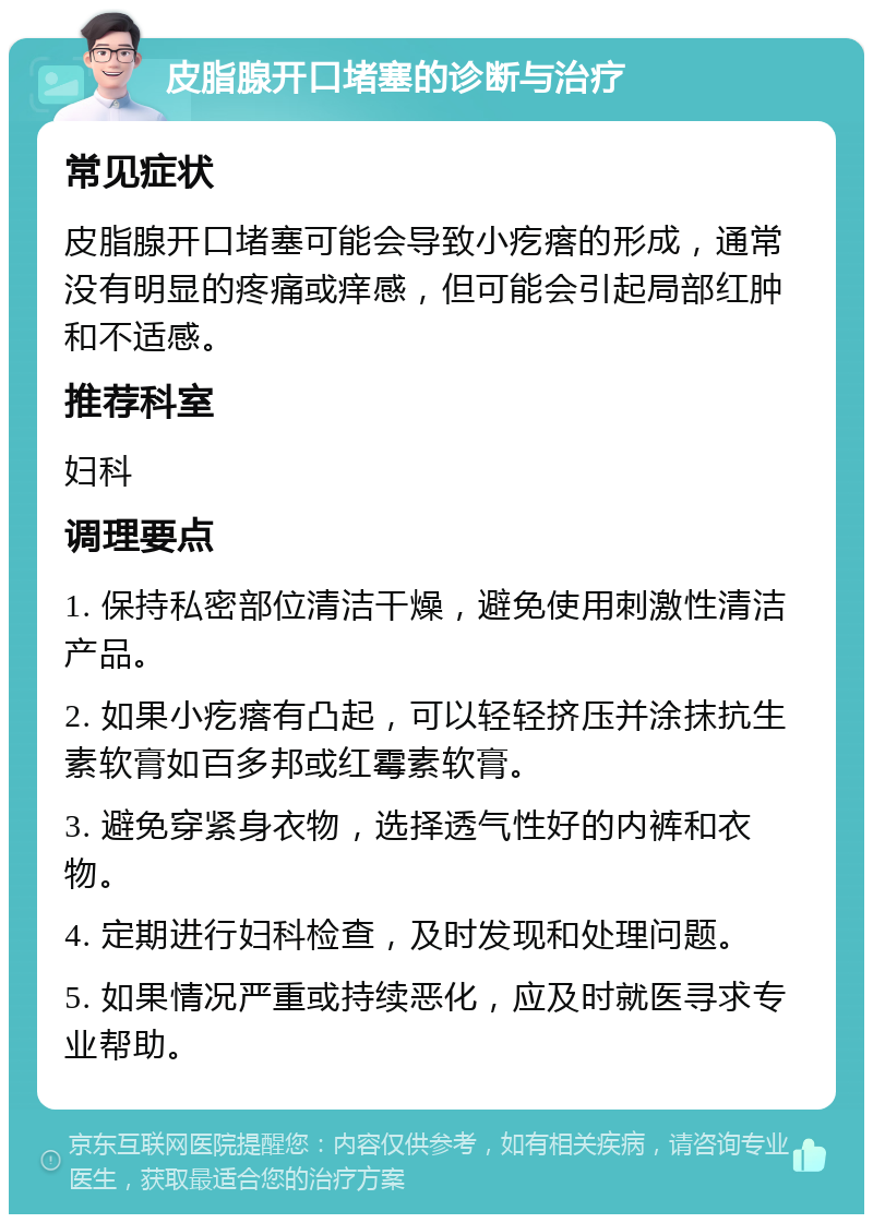 皮脂腺开口堵塞的诊断与治疗 常见症状 皮脂腺开口堵塞可能会导致小疙瘩的形成，通常没有明显的疼痛或痒感，但可能会引起局部红肿和不适感。 推荐科室 妇科 调理要点 1. 保持私密部位清洁干燥，避免使用刺激性清洁产品。 2. 如果小疙瘩有凸起，可以轻轻挤压并涂抹抗生素软膏如百多邦或红霉素软膏。 3. 避免穿紧身衣物，选择透气性好的内裤和衣物。 4. 定期进行妇科检查，及时发现和处理问题。 5. 如果情况严重或持续恶化，应及时就医寻求专业帮助。