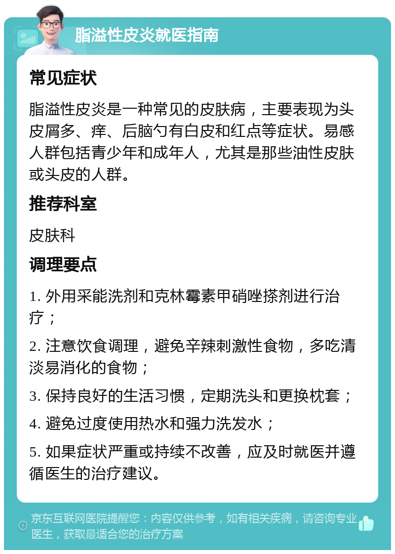 脂溢性皮炎就医指南 常见症状 脂溢性皮炎是一种常见的皮肤病，主要表现为头皮屑多、痒、后脑勺有白皮和红点等症状。易感人群包括青少年和成年人，尤其是那些油性皮肤或头皮的人群。 推荐科室 皮肤科 调理要点 1. 外用采能洗剂和克林霉素甲硝唑搽剂进行治疗； 2. 注意饮食调理，避免辛辣刺激性食物，多吃清淡易消化的食物； 3. 保持良好的生活习惯，定期洗头和更换枕套； 4. 避免过度使用热水和强力洗发水； 5. 如果症状严重或持续不改善，应及时就医并遵循医生的治疗建议。