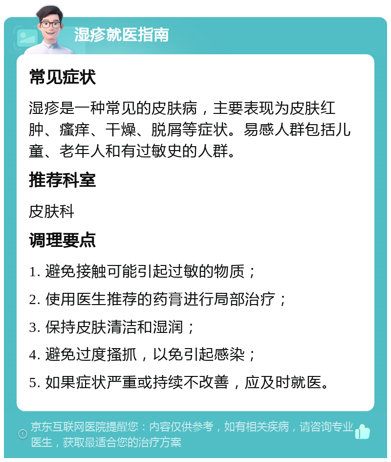 湿疹就医指南 常见症状 湿疹是一种常见的皮肤病，主要表现为皮肤红肿、瘙痒、干燥、脱屑等症状。易感人群包括儿童、老年人和有过敏史的人群。 推荐科室 皮肤科 调理要点 1. 避免接触可能引起过敏的物质； 2. 使用医生推荐的药膏进行局部治疗； 3. 保持皮肤清洁和湿润； 4. 避免过度搔抓，以免引起感染； 5. 如果症状严重或持续不改善，应及时就医。