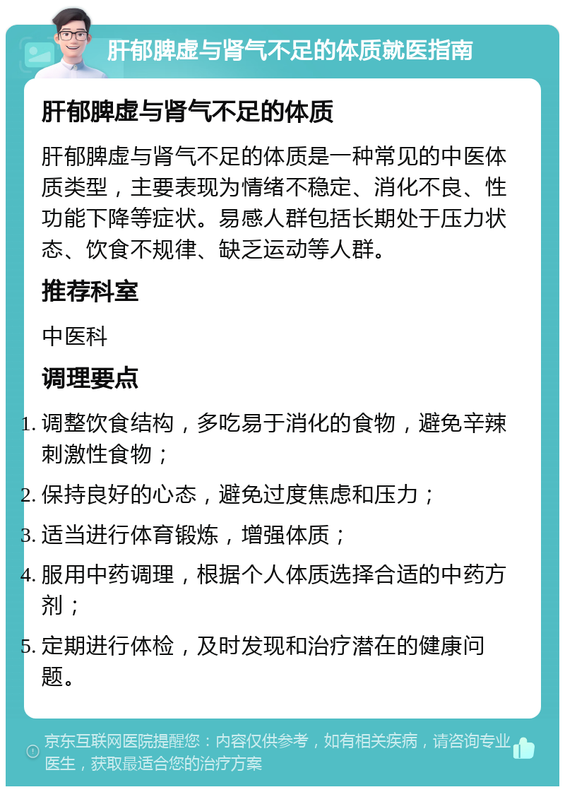 肝郁脾虚与肾气不足的体质就医指南 肝郁脾虚与肾气不足的体质 肝郁脾虚与肾气不足的体质是一种常见的中医体质类型，主要表现为情绪不稳定、消化不良、性功能下降等症状。易感人群包括长期处于压力状态、饮食不规律、缺乏运动等人群。 推荐科室 中医科 调理要点 调整饮食结构，多吃易于消化的食物，避免辛辣刺激性食物； 保持良好的心态，避免过度焦虑和压力； 适当进行体育锻炼，增强体质； 服用中药调理，根据个人体质选择合适的中药方剂； 定期进行体检，及时发现和治疗潜在的健康问题。