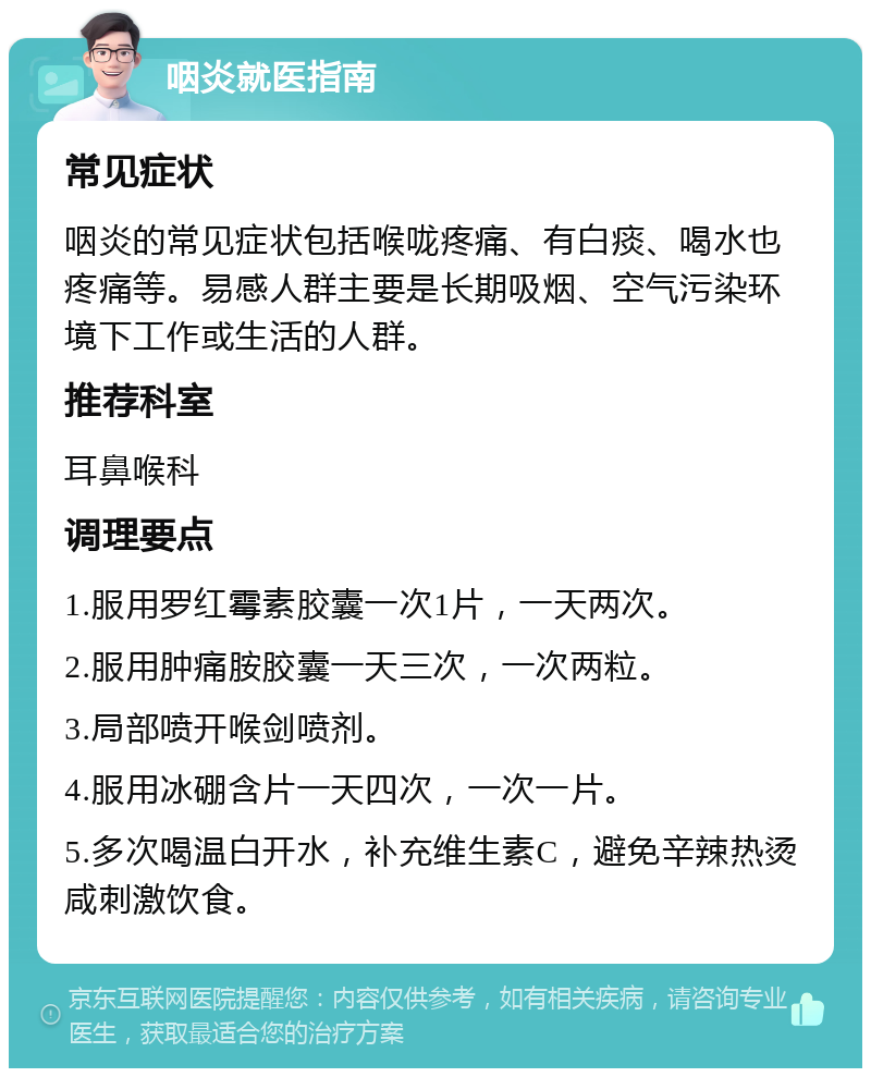 咽炎就医指南 常见症状 咽炎的常见症状包括喉咙疼痛、有白痰、喝水也疼痛等。易感人群主要是长期吸烟、空气污染环境下工作或生活的人群。 推荐科室 耳鼻喉科 调理要点 1.服用罗红霉素胶囊一次1片，一天两次。 2.服用肿痛胺胶囊一天三次，一次两粒。 3.局部喷开喉剑喷剂。 4.服用冰硼含片一天四次，一次一片。 5.多次喝温白开水，补充维生素C，避免辛辣热烫咸刺激饮食。