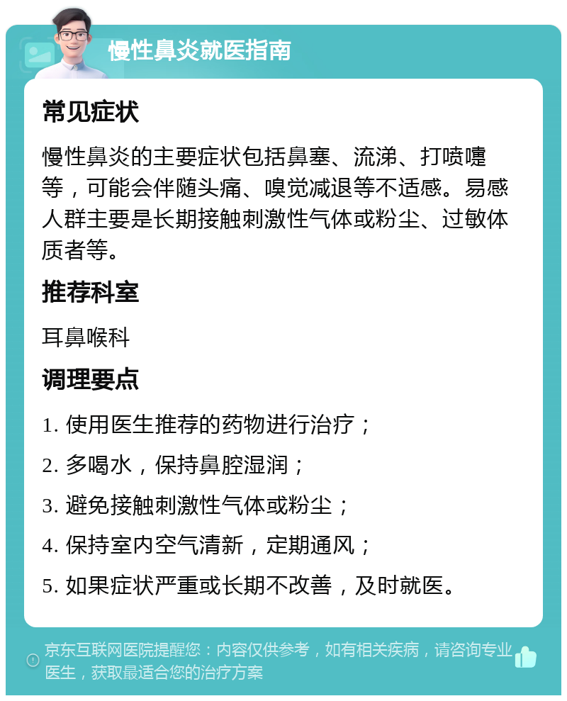 慢性鼻炎就医指南 常见症状 慢性鼻炎的主要症状包括鼻塞、流涕、打喷嚏等，可能会伴随头痛、嗅觉减退等不适感。易感人群主要是长期接触刺激性气体或粉尘、过敏体质者等。 推荐科室 耳鼻喉科 调理要点 1. 使用医生推荐的药物进行治疗； 2. 多喝水，保持鼻腔湿润； 3. 避免接触刺激性气体或粉尘； 4. 保持室内空气清新，定期通风； 5. 如果症状严重或长期不改善，及时就医。