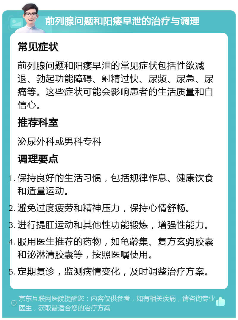 前列腺问题和阳痿早泄的治疗与调理 常见症状 前列腺问题和阳痿早泄的常见症状包括性欲减退、勃起功能障碍、射精过快、尿频、尿急、尿痛等。这些症状可能会影响患者的生活质量和自信心。 推荐科室 泌尿外科或男科专科 调理要点 保持良好的生活习惯，包括规律作息、健康饮食和适量运动。 避免过度疲劳和精神压力，保持心情舒畅。 进行提肛运动和其他性功能锻炼，增强性能力。 服用医生推荐的药物，如龟龄集、复方玄驹胶囊和泌淋清胶囊等，按照医嘱使用。 定期复诊，监测病情变化，及时调整治疗方案。