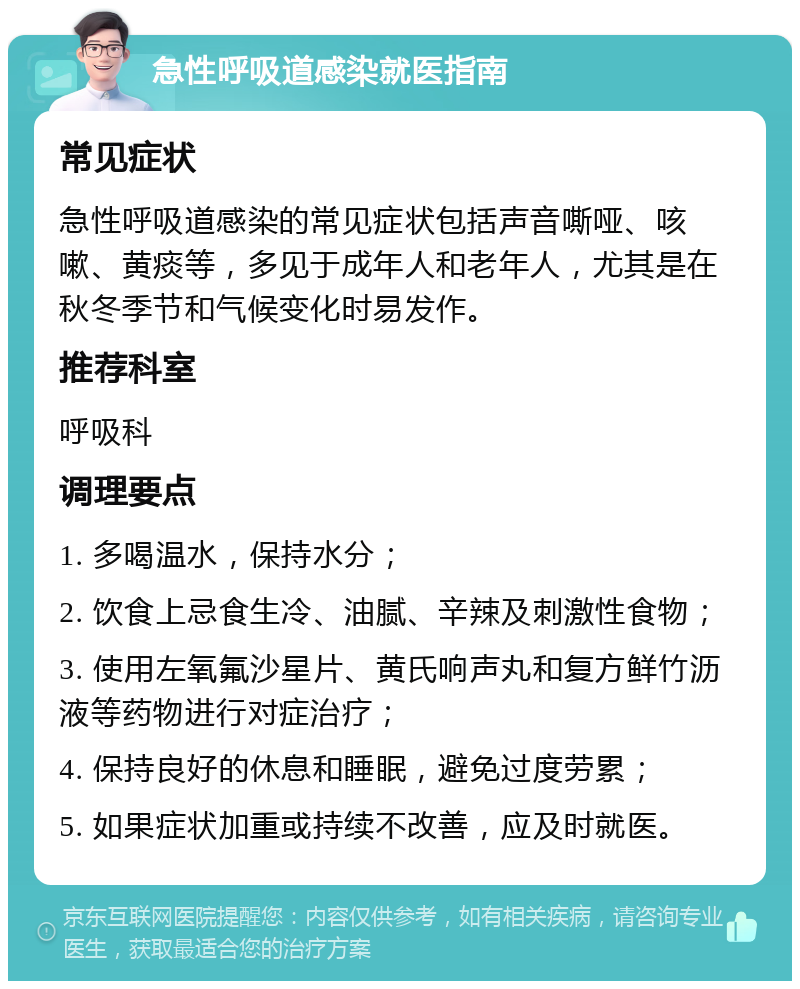 急性呼吸道感染就医指南 常见症状 急性呼吸道感染的常见症状包括声音嘶哑、咳嗽、黄痰等，多见于成年人和老年人，尤其是在秋冬季节和气候变化时易发作。 推荐科室 呼吸科 调理要点 1. 多喝温水，保持水分； 2. 饮食上忌食生冷、油腻、辛辣及刺激性食物； 3. 使用左氧氟沙星片、黄氏响声丸和复方鲜竹沥液等药物进行对症治疗； 4. 保持良好的休息和睡眠，避免过度劳累； 5. 如果症状加重或持续不改善，应及时就医。