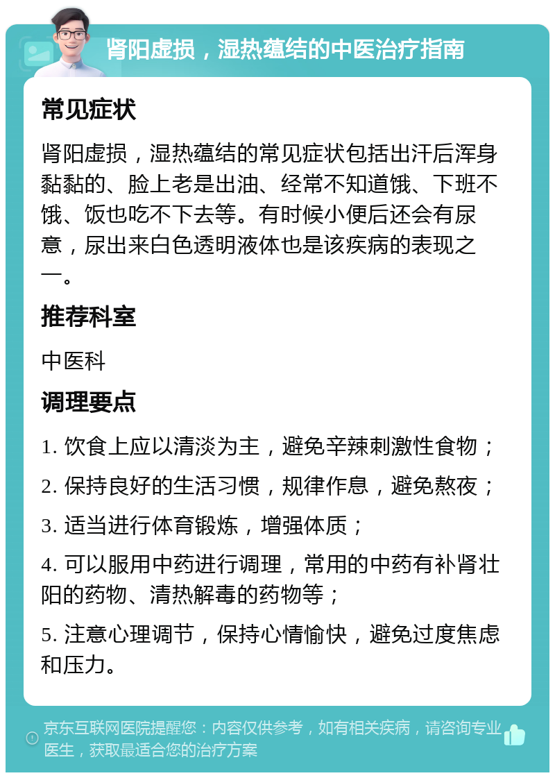 肾阳虚损，湿热蕴结的中医治疗指南 常见症状 肾阳虚损，湿热蕴结的常见症状包括出汗后浑身黏黏的、脸上老是出油、经常不知道饿、下班不饿、饭也吃不下去等。有时候小便后还会有尿意，尿出来白色透明液体也是该疾病的表现之一。 推荐科室 中医科 调理要点 1. 饮食上应以清淡为主，避免辛辣刺激性食物； 2. 保持良好的生活习惯，规律作息，避免熬夜； 3. 适当进行体育锻炼，增强体质； 4. 可以服用中药进行调理，常用的中药有补肾壮阳的药物、清热解毒的药物等； 5. 注意心理调节，保持心情愉快，避免过度焦虑和压力。